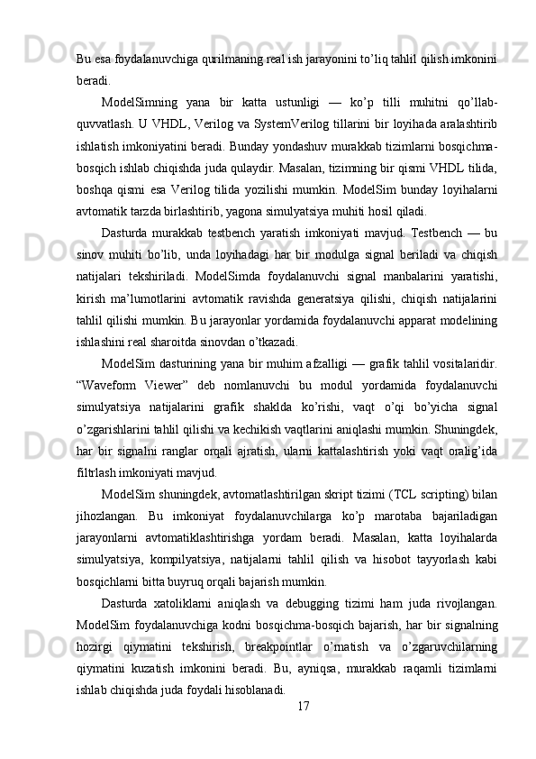 Bu esa foydalanuvchiga qurilmaning real ish jarayonini to’liq tahlil qilish imkonini
beradi.
ModelSimning   yana   bir   katta   ustunligi   —   ko’p   tilli   muhitni   qo’llab-
quvvatlash. U VHDL, Verilog va SystemVerilog tillarini  bir loyihada aralashtirib
ishlatish imkoniyatini beradi. Bunday yondashuv murakkab tizimlarni bosqichma-
bosqich ishlab chiqishda juda qulaydir. Masalan, tizimning bir qismi VHDL tilida,
boshqa   qismi   esa   Verilog   tilida   yozilishi   mumkin.   ModelSim   bunday   loyihalarni
avtomatik tarzda birlashtirib, yagona simulyatsiya muhiti hosil qiladi.
Dasturda   murakkab   testbench   yaratish   imkoniyati   mavjud.   Testbench   —   bu
sinov   muhiti   bo’lib,   unda   loyihadagi   har   bir   modulga   signal   beriladi   va   chiqish
natijalari   tekshiriladi.   ModelSimda   foydalanuvchi   signal   manbalarini   yaratishi,
kirish   ma’lumotlarini   avtomatik   ravishda   generatsiya   qilishi,   chiqish   natijalarini
tahlil qilishi mumkin. Bu jarayonlar yordamida foydalanuvchi apparat modelining
ishlashini real sharoitda sinovdan o’tkazadi.
ModelSim dasturining yana bir muhim afzalligi — grafik tahlil vositalaridir.
“Waveform   Viewer”   deb   nomlanuvchi   bu   modul   yordamida   foydalanuvchi
simulyatsiya   natijalarini   grafik   shaklda   ko’rishi,   vaqt   o’qi   bo’yicha   signal
o’zgarishlarini tahlil qilishi va kechikish vaqtlarini aniqlashi mumkin. Shuningdek,
har   bir   signalni   ranglar   orqali   ajratish,   ularni   kattalashtirish   yoki   vaqt   oralig’ida
filtrlash imkoniyati mavjud.
ModelSim shuningdek, avtomatlashtirilgan skript tizimi (TCL scripting) bilan
jihozlangan.   Bu   imkoniyat   foydalanuvchilarga   ko’p   marotaba   bajariladigan
jarayonlarni   avtomatiklashtirishga   yordam   beradi.   Masalan,   katta   loyihalarda
simulyatsiya,   kompilyatsiya,   natijalarni   tahlil   qilish   va   hisobot   tayyorlash   kabi
bosqichlarni bitta buyruq orqali bajarish mumkin.
Dasturda   xatoliklarni   aniqlash   va   debugging   tizimi   ham   juda   rivojlangan.
ModelSim  foydalanuvchiga  kodni  bosqichma-bosqich   bajarish,  har   bir  signalning
hozirgi   qiymatini   tekshirish,   breakpointlar   o’rnatish   va   o’zgaruvchilarning
qiymatini   kuzatish   imkonini   beradi.   Bu,   ayniqsa,   murakkab   raqamli   tizimlarni
ishlab chiqishda juda foydali hisoblanadi.
17 
