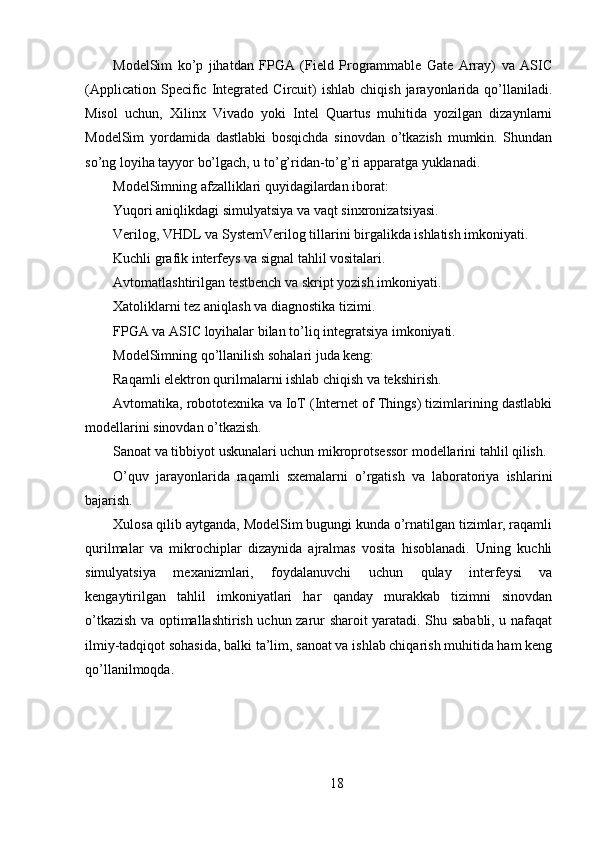 ModelSim   ko’p   jihatdan   FPGA   (Field   Programmable   Gate   Array)   va   ASIC
(Application  Specific  Integrated   Circuit)  ishlab   chiqish  jarayonlarida  qo’llaniladi.
Misol   uchun,   Xilinx   Vivado   yoki   Intel   Quartus   muhitida   yozilgan   dizaynlarni
ModelSim   yordamida   dastlabki   bosqichda   sinovdan   o’tkazish   mumkin.   Shundan
so’ng loyiha tayyor bo’lgach, u to’g’ridan-to’g’ri apparatga yuklanadi.
ModelSimning afzalliklari quyidagilardan iborat:
Yuqori aniqlikdagi simulyatsiya va vaqt sinxronizatsiyasi.
Verilog, VHDL va SystemVerilog tillarini birgalikda ishlatish imkoniyati.
Kuchli grafik interfeys va signal tahlil vositalari.
Avtomatlashtirilgan testbench va skript yozish imkoniyati.
Xatoliklarni tez aniqlash va diagnostika tizimi.
FPGA va ASIC loyihalar bilan to’liq integratsiya imkoniyati.
ModelSimning qo’llanilish sohalari juda keng:
Raqamli elektron qurilmalarni ishlab chiqish va tekshirish.
Avtomatika, robototexnika va IoT (Internet of Things) tizimlarining dastlabki
modellarini sinovdan o’tkazish.
Sanoat va tibbiyot uskunalari uchun mikroprotsessor modellarini tahlil qilish.
O’quv   jarayonlarida   raqamli   sxemalarni   o’rgatish   va   laboratoriya   ishlarini
bajarish.
Xulosa qilib aytganda, ModelSim bugungi kunda o’rnatilgan tizimlar, raqamli
qurilmalar   va   mikrochiplar   dizaynida   ajralmas   vosita   hisoblanadi.   Uning   kuchli
simulyatsiya   mexanizmlari,   foydalanuvchi   uchun   qulay   interfeysi   va
kengaytirilgan   tahlil   imkoniyatlari   har   qanday   murakkab   tizimni   sinovdan
o’tkazish va optimallashtirish uchun zarur sharoit yaratadi. Shu sababli, u nafaqat
ilmiy-tadqiqot sohasida, balki ta’lim, sanoat va ishlab chiqarish muhitida ham keng
qo’llanilmoqda.
18 