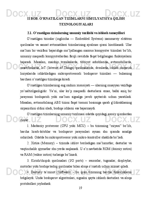 II BOB. O’RNATILGAN TIZIMLARNI SIMULYATSIYA QILISH
TEXNOLOGIYALARI
2.1. O’rnatilgan tizimlarning umumiy tuzilishi va ishlash tamoyillari
O’rnatilgan   tizimlar   (inglizcha   —   Embedded   Systems)   zamonaviy   elektron
qurilmalar   va   sanoat   avtomatikasi   tizimlarining   ajralmas   qismi   hisoblanadi.   Ular
ma’lum   bir   vazifani   bajarishga   mo’ljallangan   maxsus   kompyuter   tizimlari   bo’lib,
umumiy maqsadli kompyuterlardan farqli ravishda faqat belgilangan funksiyalarni
bajaradi.   Masalan,   maishiy   texnikalarda,   tibbiyot   asboblarida,   avtomobillarda,
smartfonlarda,   IoT   (Internet   of   Things)   qurilmalarida,   dronlarda,   ishlab   chiqarish
liniyalarida   ishlatiladigan   mikroprotsessorli   boshqaruv   tizimlari   —   bularning
barchasi o’rnatilgan tizimlarga kiradi.
O’rnatilgan tizimlarning eng muhim xususiyati — ularning muayyan vazifaga
yo’naltirilganligidir.   Ya’ni,   ular   ko’p   maqsadli   dasturlarni   emas,   balki   aniq   bir
jarayonni   boshqarish   yoki   ma’lum   signalga   javob   qaytarish   uchun   yaratiladi.
Masalan, avtomobilning ABS tizimi faqat tormoz bosimiga qarab g’ildiraklarning
sirpanishini oldini oladi, boshqa ishlarni esa bajarmaydi.
O’rnatilgan tizimlarning umumiy tuzilmasi odatda quyidagi asosiy qismlardan
iborat:
1.   Markaziy   protsessor   (CPU   yoki   MCU)   –   bu   tizimning   “miyasi”   bo’lib,
barcha   hisob-kitoblar   va   boshqaruv   jarayonlari   aynan   shu   qismda   amalga
oshiriladi. Odatda bu mikroprotsessor yoki mikro-kontroller shaklida bo’ladi.
2.   Xotira   (Memory)   –   tizimda   ishlov   beriladigan   ma’lumotlar,   dasturlar   va
vaqtinchalik qiymatlar shu yerda saqlanadi. U o’z navbatida ROM (doimiy xotira)
va RAM (tezkor xotira) turlariga bo’linadi.
3.   Kirish/chiqish   qurilmalari   (I/O   ports)   –   sensorlar,   tugmalar,   displeylar,
motorlar yoki boshqa tashqi qurilmalar bilan aloqa o’rnatish uchun xizmat qiladi.
4.   Dasturiy   ta’minot   (Software)   –   bu   qism   tizimning   barcha   funksiyalarini
belgilaydi. Unda boshqaruv algoritmlari, signalni qayta ishlash dasturlari va aloqa
protokollari joylashadi.
19 