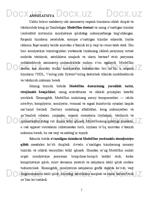 ANNOTATSIYA
Ushbu bitiruv malakaviy ishi zamonaviy raqamli tizimlarni ishlab chiqish va
tekshirishda keng qo’llaniladigan  ModelSim dasturi  va uning o’rnatilgan tizimlar
(embedded   systems)ni   simulyatsiya   qilishdagi   imkoniyatlariga   bag’ishlangan.
Raqamli   tizimlarni   yaratishda,   ayniqsa   o’rnatilgan   tizimlar   sohasida,   loyiha
ishlarini faqat amaliy tarzda sinovdan o’tkazish ko’p vaqt va resurs talab etadi. Shu
bois   simulyatsiya   texnologiyalari   yordamida   loyihaning   ishlash   jarayonini   virtual
muhitda   tekshirish,   xatoliklarni   aniqlash   va   ularni   bartaraf   etish   jarayonini
soddalashtirish   zamonaviy   muhandislikda   muhim   o’rin   egallaydi.   ModelSim
dasturi   ana   shunday   kuchli   simulyatsiya   vositalaridan   biri   bo’lib,   u   raqamli
tizimlarni VHDL, Verilog yoki SystemVerilog dasturlash tillarida modellashtirish
va tekshirish imkonini beradi.
Ishning   birinchi   bobida   ModelSim   dasturining   yaratilish   tarixi,
rivojlanish   bosqichlari ,   uning   arxitekturasi   va   ishlash   prinsiplari   batafsil
yoritiladi.   Shuningdek,   ModelSim   muhitining   asosiy   komponentlari   —   ishchi
interfeys,   kompilyator,   simulyator,   terminal   va   signal   kuzatuvchi   oynalari   haqida
ma’lumot   beriladi.   Dasturiy   muhitning   afzalliklari,   keng   imkoniyatlari   va
qo’llanilish   sohalari,   jumladan,   raqamli   sxemalarni   loyihalash,   tekshirish   va
optimallashtirishdagi roli chuqur tahlil qilinadi. ModelSimning qulayligi shundaki,
u   real   apparat   vositalarini   ishlatmasdan   turib,   loyihani   to’liq   sinovdan   o’tkazish
imkonini beradi, bu esa vaqt va mablag’ni tejaydi.
Ikkinchi bobda  o’rnatilgan tizimlarni ModelSim yordamida simulyatsiya
qilish   masalalari   ko’rib   chiqiladi.   Avvalo,   o’rnatilgan   tizimlarning   umumiy
tuzilishi   va   ishlash   tamoyillari   tahlil   qilinadi.   Shundan   so’ng   ModelSim   muhiti
orqali   simulyatsiya   jarayonini   bosqichma-bosqich   tashkil   etish,   kodni
kompilyatsiya   qilish,   sinov   skenarini   yaratish   va   natijalarni   tahlil   qilish   usullari
tushuntiriladi.   Shuningdek,   simulyatsiya   natijalarini   grafik   shaklda   ko’rish,   vaqt
diagrammalarini tahlil qilish, tizimdagi xatoliklarni aniqlash va ularni bartaraf etish
yo’llari ko’rsatiladi.
2 