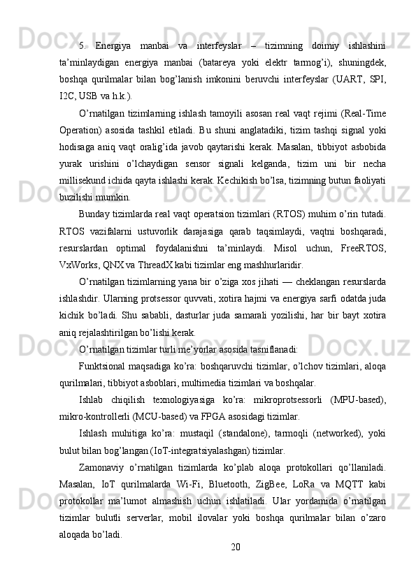 5.   Energiya   manbai   va   interfeyslar   –   tizimning   doimiy   ishlashini
ta’minlaydigan   energiya   manbai   (batareya   yoki   elektr   tarmog’i),   shuningdek,
boshqa   qurilmalar   bilan   bog’lanish   imkonini   beruvchi   interfeyslar   (UART,   SPI,
I2C, USB va h.k.).
O’rnatilgan   tizimlarning   ishlash   tamoyili   asosan   real   vaqt   rejimi   (Real-Time
Operation)   asosida   tashkil   etiladi.   Bu   shuni   anglatadiki,   tizim   tashqi   signal   yoki
hodisaga   aniq   vaqt   oralig’ida   javob   qaytarishi   kerak.   Masalan,   tibbiyot   asbobida
yurak   urishini   o’lchaydigan   sensor   signali   kelganda,   tizim   uni   bir   necha
millisekund ichida qayta ishlashi kerak. Kechikish bo’lsa, tizimning butun faoliyati
buzilishi mumkin.
Bunday tizimlarda real vaqt operatsion tizimlari (RTOS) muhim o’rin tutadi.
RTOS   vazifalarni   ustuvorlik   darajasiga   qarab   taqsimlaydi,   vaqtni   boshqaradi,
resurslardan   optimal   foydalanishni   ta’minlaydi.   Misol   uchun,   FreeRTOS,
VxWorks, QNX va ThreadX kabi tizimlar eng mashhurlaridir.
O’rnatilgan tizimlarning yana bir o’ziga xos jihati — cheklangan resurslarda
ishlashdir. Ularning protsessor quvvati, xotira hajmi va energiya sarfi odatda juda
kichik   bo’ladi.   Shu   sababli,   dasturlar   juda   samarali   yozilishi,   har   bir   bayt   xotira
aniq rejalashtirilgan bo’lishi kerak.
O’rnatilgan tizimlar turli me’yorlar asosida tasniflanadi:
Funktsional  maqsadiga ko’ra:  boshqaruvchi  tizimlar, o’lchov tizimlari, aloqa
qurilmalari, tibbiyot asboblari, multimedia tizimlari va boshqalar.
Ishlab   chiqilish   texnologiyasiga   ko’ra:   mikroprotsessorli   (MPU-based),
mikro-kontrollerli (MCU-based) va FPGA asosidagi tizimlar.
Ishlash   muhitiga   ko’ra:   mustaqil   (standalone),   tarmoqli   (networked),   yoki
bulut bilan bog’langan (IoT-integratsiyalashgan) tizimlar.
Zamonaviy   o’rnatilgan   tizimlarda   ko’plab   aloqa   protokollari   qo’llaniladi.
Masalan,   IoT   qurilmalarda   Wi-Fi,   Bluetooth,   ZigBee,   LoRa   va   MQTT   kabi
protokollar   ma’lumot   almashish   uchun   ishlatiladi.   Ular   yordamida   o’rnatilgan
tizimlar   bulutli   serverlar,   mobil   ilovalar   yoki   boshqa   qurilmalar   bilan   o’zaro
aloqada bo’ladi.
20 