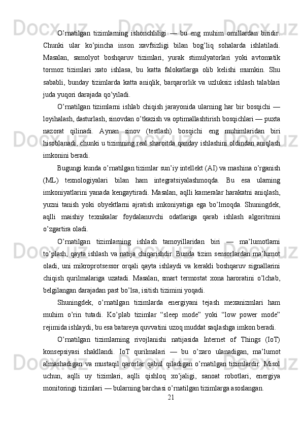 O’rnatilgan   tizimlarning   ishonchliligi   —   bu   eng   muhim   omillardan   biridir.
Chunki   ular   ko’pincha   inson   xavfsizligi   bilan   bog’liq   sohalarda   ishlatiladi.
Masalan,   samolyot   boshqaruv   tizimlari,   yurak   stimulyatorlari   yoki   avtomatik
tormoz   tizimlari   xato   ishlasa,   bu   katta   falokatlarga   olib   kelishi   mumkin.   Shu
sababli,   bunday   tizimlarda   katta   aniqlik,   barqarorlik   va   uzluksiz   ishlash   talablari
juda yuqori darajada qo’yiladi.
O’rnatilgan   tizimlarni   ishlab   chiqish   jarayonida   ularning   har   bir   bosqichi   —
loyihalash, dasturlash, sinovdan o’tkazish va optimallashtirish bosqichlari — puxta
nazorat   qilinadi.   Aynan   sinov   (testlash)   bosqichi   eng   muhimlaridan   biri
hisoblanadi, chunki u tizimning real sharoitda qanday ishlashini oldindan aniqlash
imkonini beradi.
Bugungi kunda o’rnatilgan tizimlar sun’iy intellekt (AI) va mashina o’rganish
(ML)   texnologiyalari   bilan   ham   integratsiyalashmoqda.   Bu   esa   ularning
imkoniyatlarini  yanada kengaytiradi. Masalan,  aqlli kameralar harakatni  aniqlash,
yuzni   tanish   yoki   obyektlarni   ajratish   imkoniyatiga   ega   bo’lmoqda.   Shuningdek,
aqlli   maishiy   texnikalar   foydalanuvchi   odatlariga   qarab   ishlash   algoritmini
o’zgartira oladi.
O’rnatilgan   tizimlarning   ishlash   tamoyillaridan   biri   —   ma’lumotlarni
to’plash,  qayta  ishlash   va natija  chiqarishdir. Bunda  tizim   sensorlardan  ma’lumot
oladi,   uni   mikroprotsessor   orqali   qayta   ishlaydi   va   kerakli   boshqaruv   signallarini
chiqish   qurilmalariga   uzatadi.   Masalan,   smart   termostat   xona   haroratini   o’lchab,
belgilangan darajadan past bo’lsa, isitish tizimini yoqadi.
Shuningdek,   o’rnatilgan   tizimlarda   energiyani   tejash   mexanizmlari   ham
muhim   o’rin   tutadi.   Ko’plab   tizimlar   “sleep   mode”   yoki   “low   power   mode”
rejimida ishlaydi, bu esa batareya quvvatini uzoq muddat saqlashga imkon beradi.
O’rnatilgan   tizimlarning   rivojlanishi   natijasida   Internet   of   Things   (IoT)
konsepsiyasi   shakllandi.   IoT   qurilmalari   —   bu   o’zaro   ulanadigan,   ma’lumot
almashadigan   va   mustaqil   qarorlar   qabul   qiladigan   o’rnatilgan   tizimlardir.   Misol
uchun,   aqlli   uy   tizimlari,   aqlli   qishloq   xo’jaligi,   sanoat   robotlari,   energiya
monitoringi tizimlari — bularning barchasi o’rnatilgan tizimlarga asoslangan.
21 