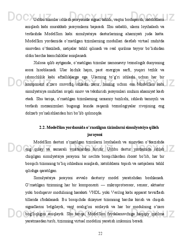 Ushbu tizimlar ishlash jarayonida signal tahlili, vaqtni boshqarish, xatoliklarni
aniqlash   kabi   murakkab   jarayonlarni   bajaradi.   Shu   sababli,   ularni   loyihalash   va
testlashda   ModelSim   kabi   simulyatsiya   dasturlarining   ahamiyati   juda   katta.
ModelSim   yordamida   o’rnatilgan   tizimlarning   modullari   dastlab   virtual   muhitda
sinovdan   o’tkaziladi,   natijalar   tahlil   qilinadi   va   real   qurilma   tayyor   bo’lishidan
oldin barcha kamchiliklar aniqlanadi.
Xulosa qilib aytganda, o’rnatilgan tizimlar  zamonaviy texnologik dunyoning
asosi   hisoblanadi.   Ular   kichik   hajm,   past   energiya   sarfi,   yuqori   tezlik   va
ishonchlilik   kabi   afzalliklarga   ega.   Ularning   to’g’ri   ishlashi   uchun   har   bir
komponent   o’zaro   muvofiq   ishlashi   zarur,   buning   uchun   esa   ModelSim   kabi
simulyatsiya muhitlari orqali sinov va tekshirish jarayonlari muhim ahamiyat kasb
etadi.   Shu   tariqa,   o’rnatilgan   tizimlarning   umumiy   tuzilishi,   ishlash   tamoyili   va
testlash   mexanizmlari   bugungi   kunda   raqamli   texnologiyalar   rivojining   eng
dolzarb yo’nalishlaridan biri bo’lib qolmoqda.
2.2. ModelSim yordamida o’rnatilgan tizimlarni simulyatsiya qilish
jarayoni
ModelSim   dasturi   o’rnatilgan   tizimlarni   loyihalash   va   sinovdan   o’tkazishda
eng   qulay   va   samarali   vositalardan   biridir.   Ushbu   dastur   yordamida   ishlab
chiqilgan   simulyatsiya   jarayoni   bir   nechta   bosqichlardan   iborat   bo’lib,   har   bir
bosqich tizimning to’liq ishlashini aniqlash, xatoliklarni topish va natijalarni tahlil
qilishga qaratilgan.
Simulyatsiya   jarayoni   avvalo   dasturiy   model   yaratishdan   boshlanadi.
O’rnatilgan   tizimning   har   bir   komponenti   —   mikroprotsessor,   sensor,   aktuator
yoki   boshqaruv   modulining   harakati   VHDL   yoki   Verilog   kabi   apparat   tavsiflash
tillarida   ifodalanadi.   Bu   bosqichda   dizayner   tizimning   barcha   kirish   va   chiqish
signallarini   belgilaydi,   vaqt   oralig’ini   sozlaydi   va   har   bir   modulning   o’zaro
bog’liqligini   aniqlaydi.   Shu   tariqa,   ModelSim   foydalanuvchiga   haqiqiy   qurilma
yaratmasdan turib, tizimning virtual modelini yaratish imkonini beradi.
22 