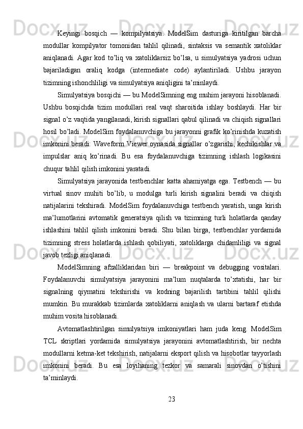 Keyingi   bosqich   —   kompilyatsiya.   ModelSim   dasturiga   kiritilgan   barcha
modullar   kompilyator   tomonidan   tahlil   qilinadi,   sintaksis   va   semantik   xatoliklar
aniqlanadi.   Agar   kod   to’liq   va   xatoliklarsiz   bo’lsa,   u   simulyatsiya   yadrosi   uchun
bajariladigan   oraliq   kodga   (intermediate   code)   aylantiriladi.   Ushbu   jarayon
tizimning ishonchliligi va simulyatsiya aniqligini ta’minlaydi.
Simulyatsiya bosqichi — bu ModelSimning eng muhim jarayoni hisoblanadi.
Ushbu   bosqichda   tizim   modullari   real   vaqt   sharoitida   ishlay   boshlaydi.   Har   bir
signal o’z vaqtida yangilanadi, kirish signallari qabul qilinadi va chiqish signallari
hosil bo’ladi. ModelSim foydalanuvchiga bu jarayonni grafik ko’rinishda kuzatish
imkonini beradi: Waveform Viewer oynasida signallar o’zgarishi, kechikishlar va
impulslar   aniq   ko’rinadi.   Bu   esa   foydalanuvchiga   tizimning   ishlash   logikasini
chuqur tahlil qilish imkonini yaratadi.
Simulyatsiya   jarayonida  testbenchlar   katta  ahamiyatga  ega. Testbench  —  bu
virtual   sinov   muhiti   bo’lib,   u   modulga   turli   kirish   signalini   beradi   va   chiqish
natijalarini   tekshiradi.   ModelSim   foydalanuvchiga   testbench   yaratish,   unga   kirish
ma’lumotlarini   avtomatik   generatsiya   qilish   va   tizimning   turli   holatlarda   qanday
ishlashini   tahlil   qilish   imkonini   beradi.   Shu   bilan   birga,   testbenchlar   yordamida
tizimning   stress   holatlarda   ishlash   qobiliyati,   xatoliklarga   chidamliligi   va   signal
javob tezligi aniqlanadi.
ModelSimning   afzalliklaridan   biri   —   breakpoint   va   debugging   vositalari.
Foydalanuvchi   simulyatsiya   jarayonini   ma’lum   nuqtalarda   to’xtatishi,   har   bir
signalning   qiymatini   tekshirishi   va   kodning   bajarilish   tartibini   tahlil   qilishi
mumkin.   Bu   murakkab   tizimlarda   xatoliklarni   aniqlash   va   ularni   bartaraf   etishda
muhim vosita hisoblanadi.
Avtomatlashtirilgan   simulyatsiya   imkoniyatlari   ham   juda   keng.   ModelSim
TCL   skriptlari   yordamida   simulyatsiya   jarayonini   avtomatlashtirish,   bir   nechta
modullarni ketma-ket tekshirish, natijalarni eksport qilish va hisobotlar tayyorlash
imkonini   beradi.   Bu   esa   loyihaning   tezkor   va   samarali   sinovdan   o’tishini
ta’minlaydi.
23 