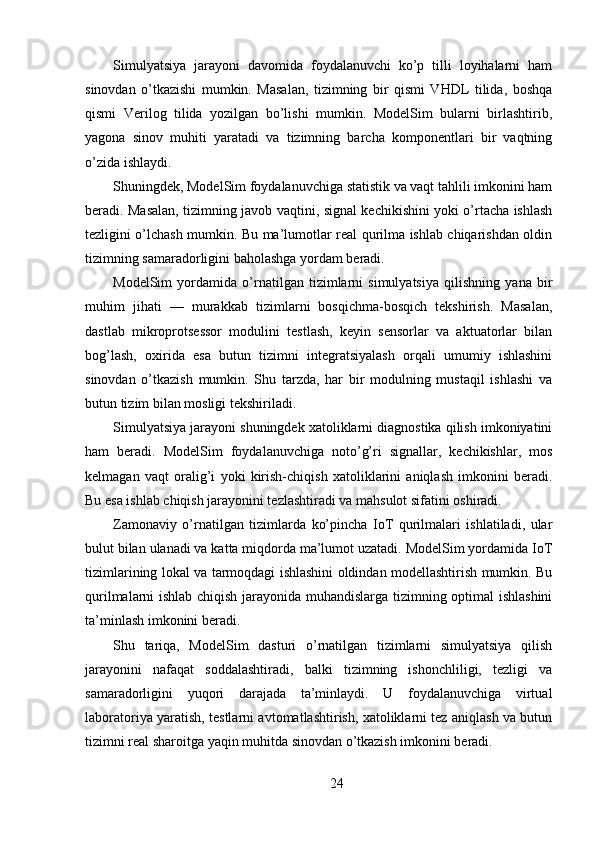 Simulyatsiya   jarayoni   davomida   foydalanuvchi   ko’p   tilli   loyihalarni   ham
sinovdan   o’tkazishi   mumkin.   Masalan,   tizimning   bir   qismi   VHDL   tilida,   boshqa
qismi   Verilog   tilida   yozilgan   bo’lishi   mumkin.   ModelSim   bularni   birlashtirib,
yagona   sinov   muhiti   yaratadi   va   tizimning   barcha   komponentlari   bir   vaqtning
o’zida ishlaydi.
Shuningdek, ModelSim foydalanuvchiga statistik va vaqt tahlili imkonini ham
beradi. Masalan, tizimning javob vaqtini, signal kechikishini yoki o’rtacha ishlash
tezligini o’lchash mumkin. Bu ma’lumotlar real qurilma ishlab chiqarishdan oldin
tizimning samaradorligini baholashga yordam beradi.
ModelSim   yordamida   o’rnatilgan   tizimlarni   simulyatsiya   qilishning   yana   bir
muhim   jihati   —   murakkab   tizimlarni   bosqichma-bosqich   tekshirish.   Masalan,
dastlab   mikroprotsessor   modulini   testlash,   keyin   sensorlar   va   aktuatorlar   bilan
bog’lash,   oxirida   esa   butun   tizimni   integratsiyalash   orqali   umumiy   ishlashini
sinovdan   o’tkazish   mumkin.   Shu   tarzda,   har   bir   modulning   mustaqil   ishlashi   va
butun tizim bilan mosligi tekshiriladi.
Simulyatsiya jarayoni shuningdek xatoliklarni diagnostika qilish imkoniyatini
ham   beradi.   ModelSim   foydalanuvchiga   noto’g’ri   signallar,   kechikishlar,   mos
kelmagan   vaqt   oralig’i   yoki   kirish-chiqish   xatoliklarini   aniqlash   imkonini   beradi.
Bu esa ishlab chiqish jarayonini tezlashtiradi va mahsulot sifatini oshiradi.
Zamonaviy   o’rnatilgan   tizimlarda   ko’pincha   IoT   qurilmalari   ishlatiladi,   ular
bulut bilan ulanadi va katta miqdorda ma’lumot uzatadi. ModelSim yordamida IoT
tizimlarining lokal va tarmoqdagi ishlashini oldindan modellashtirish mumkin. Bu
qurilmalarni ishlab chiqish jarayonida muhandislarga tizimning optimal ishlashini
ta’minlash imkonini beradi.
Shu   tariqa,   ModelSim   dasturi   o’rnatilgan   tizimlarni   simulyatsiya   qilish
jarayonini   nafaqat   soddalashtiradi,   balki   tizimning   ishonchliligi,   tezligi   va
samaradorligini   yuqori   darajada   ta’minlaydi.   U   foydalanuvchiga   virtual
laboratoriya yaratish, testlarni avtomatlashtirish, xatoliklarni tez aniqlash va butun
tizimni real sharoitga yaqin muhitda sinovdan o’tkazish imkonini beradi.
24 