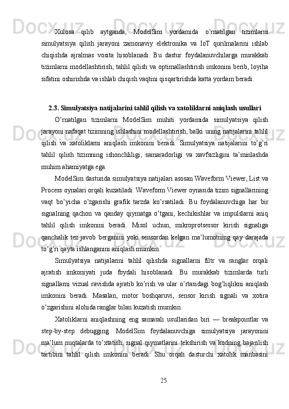 Xulosa   qilib   aytganda,   ModelSim   yordamida   o’rnatilgan   tizimlarni
simulyatsiya   qilish   jarayoni   zamonaviy   elektronika   va   IoT   qurilmalarini   ishlab
chiqishda   ajralmas   vosita   hisoblanadi.   Bu   dastur   foydalanuvchilarga   murakkab
tizimlarni  modellashtirish, tahlil  qilish va optimallashtirish imkonini berib, loyiha
sifatini oshirishda va ishlab chiqish vaqtini qisqartirishda katta yordam beradi.
2.3. Simulyatsiya natijalarini tahlil qilish va xatoliklarni aniqlash usullari
O’rnatilgan   tizimlarni   ModelSim   muhiti   yordamida   simulyatsiya   qilish
jarayoni nafaqat tizimning ishlashini modellashtirish, balki uning natijalarini tahlil
qilish   va   xatoliklarni   aniqlash   imkonini   beradi.   Simulyatsiya   natijalarini   to’g’ri
tahlil   qilish   tizimning   ishonchliligi,   samaradorligi   va   xavfsizligini   ta’minlashda
muhim ahamiyatga ega.
ModelSim dasturida simulyatsiya natijalari asosan Waveform Viewer, List va
Process oynalari orqali kuzatiladi. Waveform Viewer oynasida tizim signallarining
vaqt   bo’yicha   o’zgarishi   grafik   tarzda   ko’rsatiladi.   Bu   foydalanuvchiga   har   bir
signalning   qachon   va   qanday   qiymatga   o’tgani,   kechikishlar   va   impulslarni   aniq
tahlil   qilish   imkonini   beradi.   Misol   uchun,   mikroprotsessor   kirish   signaliga
qanchalik   tez   javob   berganini   yoki   sensordan   kelgan   ma’lumotning   qay   darajada
to’g’ri qayta ishlanganini aniqlash mumkin.
Simulyatsiya   natijalarini   tahlil   qilishda   signallarni   filtr   va   ranglar   orqali
ajratish   imkoniyati   juda   foydali   hisoblanadi.   Bu   murakkab   tizimlarda   turli
signallarni vizual  ravishda ajratib ko’rish va ular  o’rtasidagi  bog’liqlikni  aniqlash
imkonini   beradi.   Masalan,   motor   boshqaruvi,   sensor   kirish   signali   va   xotira
o’zgarishini alohida ranglar bilan kuzatish mumkin.
Xatoliklarni   aniqlashning   eng   samarali   usullaridan   biri   —   breakpointlar   va
step-by-step   debugging.   ModelSim   foydalanuvchiga   simulyatsiya   jarayonini
ma’lum   nuqtalarda   to’xtatish,   signal   qiymatlarini   tekshirish   va   kodning   bajarilish
tartibini   tahlil   qilish   imkonini   beradi.   Shu   orqali   dasturchi   xatolik   manbasini
25 