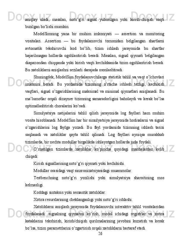 aniqlay   oladi,   masalan,   noto’g’ri   signal   yuborilgan   yoki   kirish-chiqish   vaqti
buzilgan bo’lishi mumkin.
ModelSimning   yana   bir   muhim   imkoniyati   —   assertion   va   monitoring
vositalari.   Assertion   —   bu   foydalanuvchi   tomonidan   belgilangan   shartlarni
avtomatik   tekshiruvchi   kod   bo’lib,   tizim   ishlash   jarayonida   bu   shartlar
bajarilmagan   hollarda   ogohlantirish   beradi.   Masalan,   signal   qiymati   belgilangan
diapazondan chiqqanda yoki kirish vaqti kechikkanida tizim ogohlantirish beradi.
Bu xatoliklarni aniqlashni sezilarli darajada osonlashtiradi.
Shuningdek, ModelSim foydalanuvchilarga statistik tahlil va vaqt o’lchovlari
imkonini   beradi.   Bu   yordamida   tizimning   o’rtacha   ishlash   tezligi,   kechikish
vaqtlari,   signal   o’zgarishlarining   maksimal   va   minimal   qiymatlari   aniqlanadi.   Bu
ma’lumotlar   orqali   dizayner   tizimning   samaradorligini   baholaydi   va   kerak   bo’lsa
optimallashtirish choralarini ko’radi.
Simulyatsiya   natijalarini   tahlil   qilish   jarayonida   log   fayllari   ham   muhim
vosita hisoblanadi. ModelSim har bir simulyatsiya jarayonida hodisalarni va signal
o’zgarishlarini   log   faylga   yozadi.   Bu   fayl   yordamida   tizimning   ishlash   tarixi
saqlanadi   va   xatoliklar   qayta   tahlil   qilinadi.   Log   fayllari   ayniqsa   murakkab
tizimlarda, bir nechta modullar birgalikda ishlayotgan hollarda juda foydali.
O’rnatilgan   tizimlarda   xatoliklar   ko’pincha   quyidagi   manbalardan   kelib
chiqadi:
Kirish signallarining noto’g’ri qiymati yoki kechikishi.
Modullar orasidagi vaqt sinxronizatsiyasidagi muammolar.
Testbenchning   noto’g’ri   yozilishi   yoki   simulyatsiya   sharoitining   mos
kelmasligi.
Koddagi sintaksis yoki semantik xatoliklar.
Xotira resurslarining cheklanganligi yoki noto’g’ri ishlashi.
Xatoliklarni   aniqlash   jarayonida   foydalanuvchi   interaktiv   tahlil   vositalaridan
foydalanadi:   signalning   qiymatini   ko’rish,   modul   ichidagi   registrlar   va   xotira
kataklarini   tekshirish,   kirish/chiqish   qurilmalarining   javobini   kuzatish   va   kerak
bo’lsa, tizim parametrlarini o’zgartirish orqali xatoliklarni bartaraf etadi.
26 