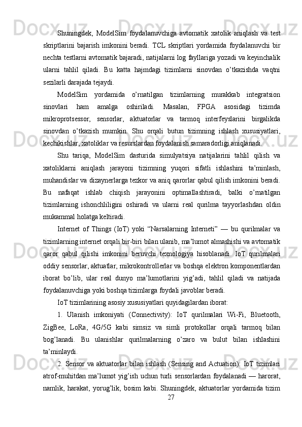 Shuningdek,   ModelSim   foydalanuvchiga   avtomatik   xatolik   aniqlash   va   test
skriptlarini   bajarish   imkonini   beradi.   TCL   skriptlari   yordamida   foydalanuvchi   bir
nechta testlarni avtomatik bajaradi, natijalarni log fayllariga yozadi va keyinchalik
ularni   tahlil   qiladi.   Bu   katta   hajmdagi   tizimlarni   sinovdan   o’tkazishda   vaqtni
sezilarli darajada tejaydi.
ModelSim   yordamida   o’rnatilgan   tizimlarning   murakkab   integratsion
sinovlari   ham   amalga   oshiriladi.   Masalan,   FPGA   asosidagi   tizimda
mikroprotsessor,   sensorlar,   aktuatorlar   va   tarmoq   interfeyslarini   birgalikda
sinovdan   o’tkazish   mumkin.   Shu   orqali   butun   tizimning   ishlash   xususiyatlari,
kechikishlar, xatoliklar va resurslardan foydalanish samaradorligi aniqlanadi.
Shu   tariqa,   ModelSim   dasturida   simulyatsiya   natijalarini   tahlil   qilish   va
xatoliklarni   aniqlash   jarayoni   tizimning   yuqori   sifatli   ishlashini   ta’minlash,
muhandislar va dizaynerlarga tezkor va aniq qarorlar qabul qilish imkonini beradi.
Bu   nafaqat   ishlab   chiqish   jarayonini   optimallashtiradi,   balki   o’rnatilgan
tizimlarning   ishonchliligini   oshiradi   va   ularni   real   qurilma   tayyorlashdan   oldin
mukammal holatga keltiradi.
Internet   of   Things   (IoT)   yoki   “Narsalarning   Interneti”   —   bu   qurilmalar   va
tizimlarning internet orqali bir-biri bilan ulanib, ma’lumot almashishi va avtomatik
qaror   qabul   qilishi   imkonini   beruvchi   texnologiya   hisoblanadi.   IoT   qurilmalari
oddiy sensorlar, aktuatlar, mikrokontrollerlar va boshqa elektron komponentlardan
iborat   bo’lib,   ular   real   dunyo   ma’lumotlarini   yig’adi,   tahlil   qiladi   va   natijada
foydalanuvchiga yoki boshqa tizimlarga foydali javoblar beradi.
IoT tizimlarining asosiy xususiyatlari quyidagilardan iborat:
1.   Ulanish   imkoniyati   (Connectivity):   IoT   qurilmalari   Wi-Fi,   Bluetooth,
ZigBee,   LoRa,   4G/5G   kabi   simsiz   va   simli   protokollar   orqali   tarmoq   bilan
bog’lanadi.   Bu   ulanishlar   qurilmalarning   o’zaro   va   bulut   bilan   ishlashini
ta’minlaydi.
2. Sensor   va  aktuatorlar  bilan  ishlash  (Sensing  and  Actuation):   IoT  tizimlari
atrof-muhitdan ma’lumot  yig’ish uchun turli  sensorlardan foydalanadi — harorat,
namlik,   harakat,   yorug’lik,   bosim   kabi.   Shuningdek,   aktuatorlar   yordamida   tizim
27 