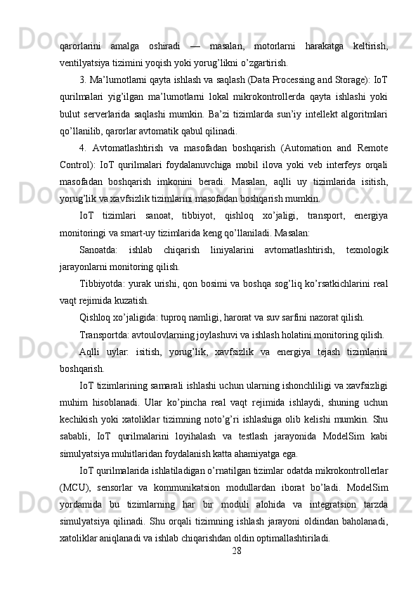 qarorlarini   amalga   oshiradi   —   masalan,   motorlarni   harakatga   keltirish,
ventilyatsiya tizimini yoqish yoki yorug’likni o’zgartirish.
3. Ma’lumotlarni qayta ishlash va saqlash (Data Processing and Storage): IoT
qurilmalari   yig’ilgan   ma’lumotlarni   lokal   mikrokontrollerda   qayta   ishlashi   yoki
bulut   serverlarida   saqlashi   mumkin.   Ba’zi   tizimlarda   sun’iy   intellekt   algoritmlari
qo’llanilib, qarorlar avtomatik qabul qilinadi.
4.   Avtomatlashtirish   va   masofadan   boshqarish   (Automation   and   Remote
Control):   IoT   qurilmalari   foydalanuvchiga   mobil   ilova   yoki   veb   interfeys   orqali
masofadan   boshqarish   imkonini   beradi.   Masalan,   aqlli   uy   tizimlarida   isitish,
yorug’lik va xavfsizlik tizimlarini masofadan boshqarish mumkin.
IoT   tizimlari   sanoat,   tibbiyot,   qishloq   xo’jaligi,   transport,   energiya
monitoringi va smart-uy tizimlarida keng qo’llaniladi. Masalan:
Sanoatda:   ishlab   chiqarish   liniyalarini   avtomatlashtirish,   texnologik
jarayonlarni monitoring qilish.
Tibbiyotda: yurak urishi, qon bosimi va boshqa sog’liq ko’rsatkichlarini real
vaqt rejimida kuzatish.
Qishloq xo’jaligida: tuproq namligi, harorat va suv sarfini nazorat qilish.
Transportda: avtoulovlarning joylashuvi va ishlash holatini monitoring qilish.
Aqlli   uylar:   isitish,   yorug’lik,   xavfsizlik   va   energiya   tejash   tizimlarini
boshqarish.
IoT tizimlarining samarali ishlashi uchun ularning ishonchliligi va xavfsizligi
muhim   hisoblanadi.   Ular   ko’pincha   real   vaqt   rejimida   ishlaydi,   shuning   uchun
kechikish  yoki  xatoliklar   tizimning  noto’g’ri  ishlashiga  olib  kelishi   mumkin.  Shu
sababli,   IoT   qurilmalarini   loyihalash   va   testlash   jarayonida   ModelSim   kabi
simulyatsiya muhitlaridan foydalanish katta ahamiyatga ega.
IoT qurilmalarida ishlatiladigan o’rnatilgan tizimlar odatda mikrokontrollerlar
(MCU),   sensorlar   va   kommunikatsion   modullardan   iborat   bo’ladi.   ModelSim
yordamida   bu   tizimlarning   har   bir   moduli   alohida   va   integratsion   tarzda
simulyatsiya   qilinadi.   Shu   orqali   tizimning   ishlash   jarayoni   oldindan   baholanadi,
xatoliklar aniqlanadi va ishlab chiqarishdan oldin optimallashtiriladi.
28 