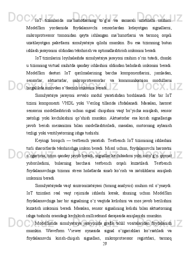 IoT   tizimlarida   ma’lumotlarning   to’g’ri   va   samarali   uzatilishi   muhim.
ModelSim   yordamida   foydalanuvchi   sensorlardan   kelayotgan   signallarni,
mikroprotsessor   tomonidan   qayta   ishlangan   ma’lumotlarni   va   tarmoq   orqali
uzatilayotgan   paketlarni   simulyatsiya   qilishi   mumkin.   Bu   esa   tizimning   butun
ishlash jarayonini oldindan tekshirish va optimallashtirish imkonini beradi.
IoT tizimlarini loyihalashda simulyatsiya jarayoni muhim o’rin tutadi, chunki
u tizimning virtual muhitda qanday ishlashini  oldindan baholash imkonini beradi.
ModelSim   dasturi   IoT   qurilmalarining   barcha   komponentlarini,   jumladan,
sensorlar,   aktuatorlar,   mikroprotsessorlar   va   kommunikatsion   modullarni
birgalikda sinovdan o’tkazish imkonini beradi.
Simulyatsiya   jarayoni   avvalo   modul   yaratishdan   boshlanadi.   Har   bir   IoT
tizimi   komponenti   VHDL   yoki   Verilog   tillarida   ifodalanadi.   Masalan,   harorat
sensorini   modellashtirish   uchun   signal   chiqishini   vaqt   bo’yicha   aniqlash,   sensor
xatoligi   yoki   kechikishini   qo’shish   mumkin.   Aktuatorlar   esa   kirish   signallariga
javob   berish   mexanizmi   bilan   modellashtiriladi,   masalan,   motorning   aylanish
tezligi yoki ventilyatorning ishga tushishi.
Keyingi   bosqich   —   testbench   yaratish.   Testbench   IoT   tizimining   ishlashini
turli sharoitlarda tekshirishga imkon beradi. Misol uchun, foydalanuvchi haroratni
o’zgartirsa, tizim qanday javob beradi, signallar kechikadimi yoki noto’g’ri qiymat
yuboriladimi,   bularning   barchasi   testbench   orqali   kuzatiladi.   Testbench
foydalanuvchiga   tizimni   stress   holatlarda   sinab   ko’rish   va   xatoliklarni   aniqlash
imkonini beradi.
Simulyatsiyada   vaqt   sinxronizatsiyasi   (timing   analysis)   muhim   rol   o’ynaydi.
IoT   tizimlari   real   vaqt   rejimida   ishlashi   kerak,   shuning   uchun   ModelSim
foydalanuvchiga   har   bir   signalning   o’z   vaqtida  kelishini   va   mos   javob  berilishini
kuzatish   imkonini   beradi.   Masalan,   sensor   signalining   kelishi   bilan   aktuatorning
ishga tushishi orasidagi kechikish millisekund darajasida aniqlanishi mumkin.
ModelSimda   simulyatsiya   jarayonida   grafik   tahlil   vositalaridan   foydalanish
mumkin.   Waveform   Viewer   oynasida   signal   o’zgarishlari   ko’rsatiladi   va
foydalanuvchi   kirish-chiqish   signallari,   mikroprotsessor   registrlari,   tarmoq
29 