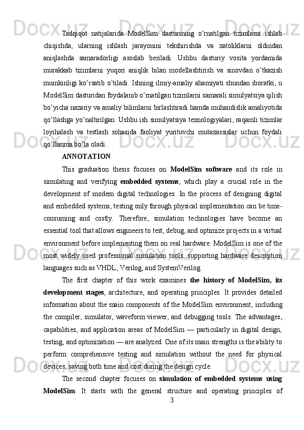 Tadqiqot   natijalarida   ModelSim   dasturining   o’rnatilgan   tizimlarni   ishlab
chiqishda,   ularning   ishlash   jarayonini   tekshirishda   va   xatoliklarni   oldindan
aniqlashda   samaradorligi   asoslab   beriladi.   Ushbu   dasturiy   vosita   yordamida
murakkab   tizimlarni   yuqori   aniqlik   bilan   modellashtirish   va   sinovdan   o’tkazish
mumkinligi  ko’rsatib o’tiladi. Ishning ilmiy-amaliy ahamiyati shundan iboratki, u
ModelSim dasturidan foydalanib o’rnatilgan tizimlarni samarali simulyatsiya qilish
bo’yicha nazariy va amaliy bilimlarni birlashtiradi hamda muhandislik amaliyotida
qo’llashga yo’naltirilgan. Ushbu ish simulyatsiya texnologiyalari, raqamli tizimlar
loyihalash   va   testlash   sohasida   faoliyat   yurituvchi   mutaxassislar   uchun   foydali
qo’llanma bo’la oladi.
ANNOTATION 
This   graduation   thesis   focuses   on   ModelSim   software   and   its   role   in
simulating   and   verifying   embedded   systems ,   which   play   a   crucial   role   in   the
development   of   modern   digital   technologies.   In   the   process   of   designing   digital
and embedded systems, testing only through physical implementation can be time-
consuming   and   costly.   Therefore,   simulation   technologies   have   become   an
essential tool that allows engineers to test, debug, and optimize projects in a virtual
environment before implementing them on real hardware. ModelSim is one of the
most   widely   used   professional   simulation   tools,   supporting   hardware   description
languages such as VHDL, Verilog, and SystemVerilog.
The   first   chapter   of   this   work   examines   the   history   of   ModelSim,   its
development   stages ,   architecture,   and   operating   principles.   It   provides   detailed
information about the main components of the ModelSim environment, including
the  compiler,  simulator,  waveform   viewer,  and  debugging  tools.  The  advantages,
capabilities,   and   application   areas   of   ModelSim   —   particularly   in   digital   design,
testing, and optimization — are analyzed. One of its main strengths is the ability to
perform   comprehensive   testing   and   simulation   without   the   need   for   physical
devices, saving both time and cost during the design cycle.
The   second   chapter   focuses   on   simulation   of   embedded   systems   using
ModelSim .   It   starts   with   the   general   structure   and   operating   principles   of
3 