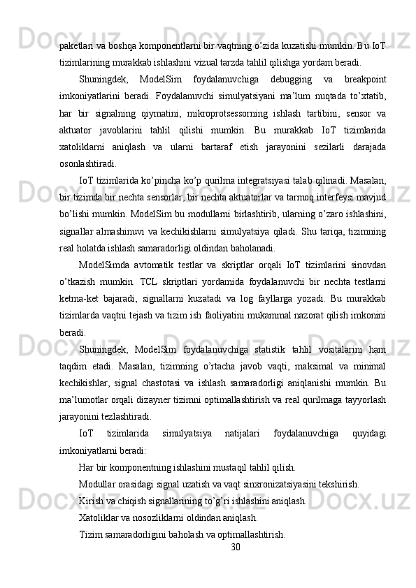 paketlari va boshqa komponentlarni bir vaqtning o’zida kuzatishi mumkin. Bu IoT
tizimlarining murakkab ishlashini vizual tarzda tahlil qilishga yordam beradi.
Shuningdek,   ModelSim   foydalanuvchiga   debugging   va   breakpoint
imkoniyatlarini   beradi.   Foydalanuvchi   simulyatsiyani   ma’lum   nuqtada   to’xtatib,
har   bir   signalning   qiymatini,   mikroprotsessorning   ishlash   tartibini,   sensor   va
aktuator   javoblarini   tahlil   qilishi   mumkin.   Bu   murakkab   IoT   tizimlarida
xatoliklarni   aniqlash   va   ularni   bartaraf   etish   jarayonini   sezilarli   darajada
osonlashtiradi.
IoT tizimlarida ko’pincha ko’p qurilma integratsiyasi talab qilinadi. Masalan,
bir tizimda bir nechta sensorlar, bir nechta aktuatorlar va tarmoq interfeysi mavjud
bo’lishi mumkin. ModelSim bu modullarni birlashtirib, ularning o’zaro ishlashini,
signallar   almashinuvi   va   kechikishlarni   simulyatsiya   qiladi.   Shu   tariqa,   tizimning
real holatda ishlash samaradorligi oldindan baholanadi.
ModelSimda   avtomatik   testlar   va   skriptlar   orqali   IoT   tizimlarini   sinovdan
o’tkazish   mumkin.   TCL   skriptlari   yordamida   foydalanuvchi   bir   nechta   testlarni
ketma-ket   bajaradi,   signallarni   kuzatadi   va   log   fayllarga   yozadi.   Bu   murakkab
tizimlarda vaqtni tejash va tizim ish faoliyatini mukammal nazorat qilish imkonini
beradi.
Shuningdek,   ModelSim   foydalanuvchiga   statistik   tahlil   vositalarini   ham
taqdim   etadi.   Masalan,   tizimning   o’rtacha   javob   vaqti,   maksimal   va   minimal
kechikishlar,   signal   chastotasi   va   ishlash   samaradorligi   aniqlanishi   mumkin.   Bu
ma’lumotlar orqali dizayner tizimni optimallashtirish va real qurilmaga tayyorlash
jarayonini tezlashtiradi.
IoT   tizimlarida   simulyatsiya   natijalari   foydalanuvchiga   quyidagi
imkoniyatlarni beradi:
Har bir komponentning ishlashini mustaqil tahlil qilish.
Modullar orasidagi signal uzatish va vaqt sinxronizatsiyasini tekshirish.
Kirish va chiqish signallarining to’g’ri ishlashini aniqlash.
Xatoliklar va nosozliklarni oldindan aniqlash.
Tizim samaradorligini baholash va optimallashtirish.
30 