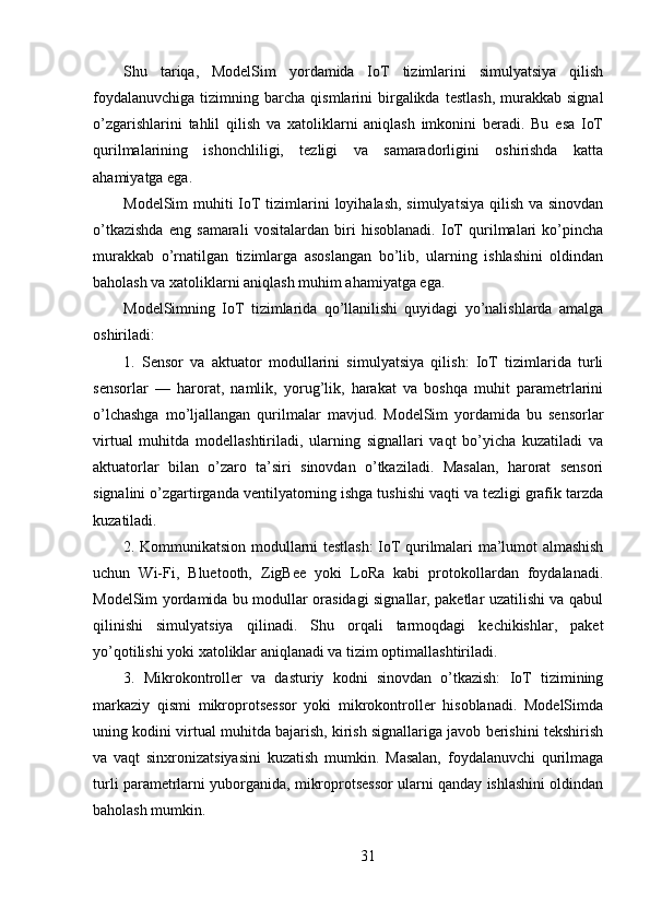 Shu   tariqa,   ModelSim   yordamida   IoT   tizimlarini   simulyatsiya   qilish
foydalanuvchiga   tizimning  barcha   qismlarini   birgalikda  testlash,  murakkab  signal
o’zgarishlarini   tahlil   qilish   va   xatoliklarni   aniqlash   imkonini   beradi.   Bu   esa   IoT
qurilmalarining   ishonchliligi,   tezligi   va   samaradorligini   oshirishda   katta
ahamiyatga ega.
ModelSim  muhiti  IoT tizimlarini loyihalash, simulyatsiya  qilish va sinovdan
o’tkazishda   eng   samarali   vositalardan   biri   hisoblanadi.   IoT   qurilmalari   ko’pincha
murakkab   o’rnatilgan   tizimlarga   asoslangan   bo’lib,   ularning   ishlashini   oldindan
baholash va xatoliklarni aniqlash muhim ahamiyatga ega.
ModelSimning   IoT   tizimlarida   qo’llanilishi   quyidagi   yo’nalishlarda   amalga
oshiriladi:
1.   Sensor   va   aktuator   modullarini   simulyatsiya   qilish:   IoT   tizimlarida   turli
sensorlar   —   harorat,   namlik,   yorug’lik,   harakat   va   boshqa   muhit   parametrlarini
o’lchashga   mo’ljallangan   qurilmalar   mavjud.   ModelSim   yordamida   bu   sensorlar
virtual   muhitda   modellashtiriladi,   ularning   signallari   vaqt   bo’yicha   kuzatiladi   va
aktuatorlar   bilan   o’zaro   ta’siri   sinovdan   o’tkaziladi.   Masalan,   harorat   sensori
signalini o’zgartirganda ventilyatorning ishga tushishi vaqti va tezligi grafik tarzda
kuzatiladi.
2. Kommunikatsion modullarni testlash: IoT qurilmalari ma’lumot almashish
uchun   Wi-Fi,   Bluetooth,   ZigBee   yoki   LoRa   kabi   protokollardan   foydalanadi.
ModelSim yordamida bu modullar orasidagi signallar, paketlar uzatilishi va qabul
qilinishi   simulyatsiya   qilinadi.   Shu   orqali   tarmoqdagi   kechikishlar,   paket
yo’qotilishi yoki xatoliklar aniqlanadi va tizim optimallashtiriladi.
3.   Mikrokontroller   va   dasturiy   kodni   sinovdan   o’tkazish:   IoT   tizimining
markaziy   qismi   mikroprotsessor   yoki   mikrokontroller   hisoblanadi.   ModelSimda
uning kodini virtual muhitda bajarish, kirish signallariga javob berishini tekshirish
va   vaqt   sinxronizatsiyasini   kuzatish   mumkin.   Masalan,   foydalanuvchi   qurilmaga
turli parametrlarni yuborganida, mikroprotsessor ularni qanday ishlashini oldindan
baholash mumkin.
31 