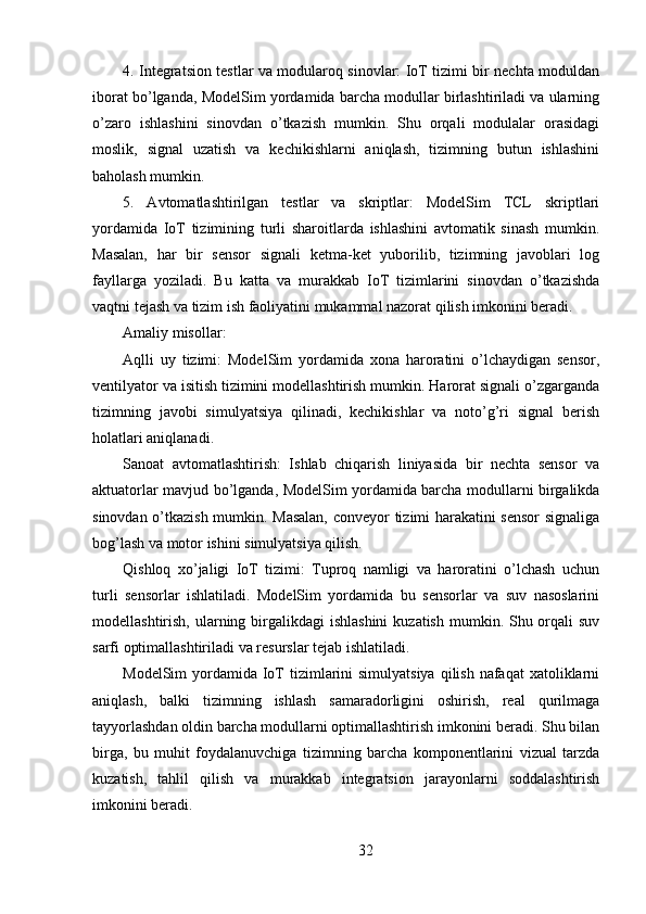 4. Integratsion testlar va modularoq sinovlar: IoT tizimi bir nechta moduldan
iborat bo’lganda, ModelSim yordamida barcha modullar birlashtiriladi va ularning
o’zaro   ishlashini   sinovdan   o’tkazish   mumkin.   Shu   orqali   modulalar   orasidagi
moslik,   signal   uzatish   va   kechikishlarni   aniqlash,   tizimning   butun   ishlashini
baholash mumkin.
5.   Avtomatlashtirilgan   testlar   va   skriptlar:   ModelSim   TCL   skriptlari
yordamida   IoT   tizimining   turli   sharoitlarda   ishlashini   avtomatik   sinash   mumkin.
Masalan,   har   bir   sensor   signali   ketma-ket   yuborilib,   tizimning   javoblari   log
fayllarga   yoziladi.   Bu   katta   va   murakkab   IoT   tizimlarini   sinovdan   o’tkazishda
vaqtni tejash va tizim ish faoliyatini mukammal nazorat qilish imkonini beradi.
Amaliy misollar:
Aqlli   uy   tizimi:   ModelSim   yordamida   xona   haroratini   o’lchaydigan   sensor,
ventilyator va isitish tizimini modellashtirish mumkin. Harorat signali o’zgarganda
tizimning   javobi   simulyatsiya   qilinadi,   kechikishlar   va   noto’g’ri   signal   berish
holatlari aniqlanadi.
Sanoat   avtomatlashtirish:   Ishlab   chiqarish   liniyasida   bir   nechta   sensor   va
aktuatorlar mavjud bo’lganda, ModelSim yordamida barcha modullarni birgalikda
sinovdan o’tkazish mumkin. Masalan,  conveyor tizimi harakatini sensor  signaliga
bog’lash va motor ishini simulyatsiya qilish.
Qishloq   xo’jaligi   IoT   tizimi:   Tuproq   namligi   va   haroratini   o’lchash   uchun
turli   sensorlar   ishlatiladi.   ModelSim   yordamida   bu   sensorlar   va   suv   nasoslarini
modellashtirish, ularning birgalikdagi  ishlashini  kuzatish  mumkin. Shu orqali  suv
sarfi optimallashtiriladi va resurslar tejab ishlatiladi.
ModelSim  yordamida IoT  tizimlarini  simulyatsiya  qilish nafaqat  xatoliklarni
aniqlash,   balki   tizimning   ishlash   samaradorligini   oshirish,   real   qurilmaga
tayyorlashdan oldin barcha modullarni optimallashtirish imkonini beradi. Shu bilan
birga,   bu   muhit   foydalanuvchiga   tizimning   barcha   komponentlarini   vizual   tarzda
kuzatish,   tahlil   qilish   va   murakkab   integratsion   jarayonlarni   soddalashtirish
imkonini beradi.
32 