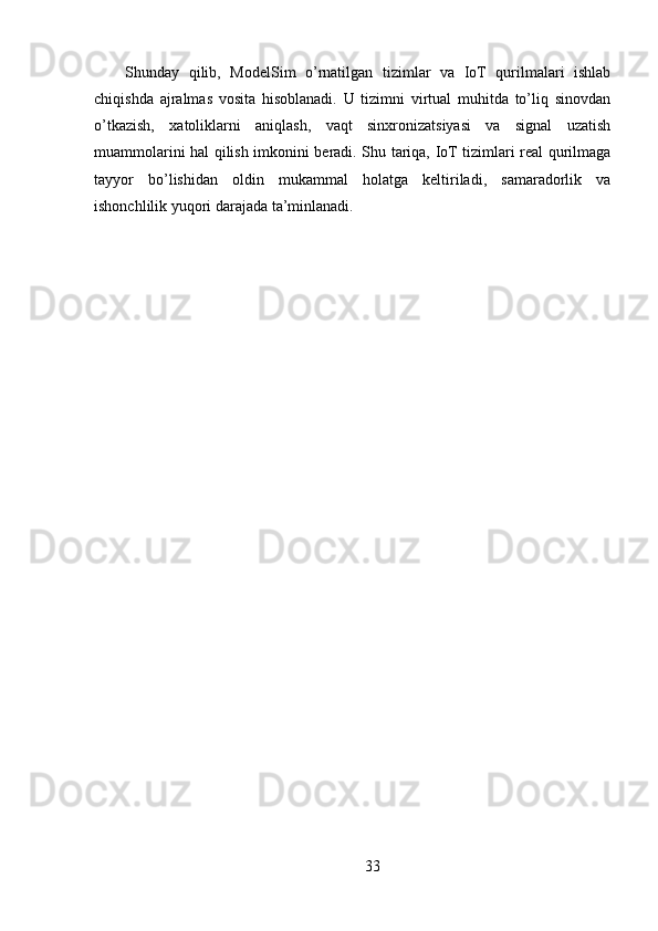 Shunday   qilib,   ModelSim   o’rnatilgan   tizimlar   va   IoT   qurilmalari   ishlab
chiqishda   ajralmas   vosita   hisoblanadi.   U   tizimni   virtual   muhitda   to’liq   sinovdan
o’tkazish,   xatoliklarni   aniqlash,   vaqt   sinxronizatsiyasi   va   signal   uzatish
muammolarini hal qilish imkonini beradi. Shu tariqa, IoT tizimlari real qurilmaga
tayyor   bo’lishidan   oldin   mukammal   holatga   keltiriladi,   samaradorlik   va
ishonchlilik yuqori darajada ta’minlanadi.
33 