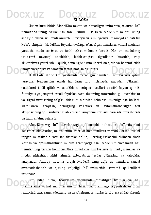 XULOSA
Ushbu   kurs   ishida   ModelSim   muhiti   va   o’rnatilgan   tizimlarda,   xususan   IoT
tizimlarida   uning   qo’llanilishi   tahlil   qilindi.   I   BOBda   ModelSim   muhiti,   uning
asosiy funksiyalari, foydalanuvchi interfeysi va simulyatsiya imkoniyatlari batafsil
ko’rib   chiqildi.   ModelSim   foydalanuvchiga   o’rnatilgan   tizimlarni   virtual   muhitda
yaratish,   modellashtirish   va   tahlil   qilish   imkonini   beradi.   Har   bir   modulning
ishlashini   mustaqil   tekshirish,   kirish-chiqish   signallarini   kuzatish,   vaqt
sinxronizatsiyasini   tahlil   qilish,   shuningdek   xatoliklarni   aniqlash   va  bartaraf   etish
jarayonlari oddiy va samarali tarzda amalga oshiriladi.
II   BOBda   ModelSim   yordamida   o’rnatilgan   tizimlarni   simulyatsiya   qilish
jarayoni,   testbenchlar   orqali   tizimlarni   turli   holatlarda   sinovdan   o’tkazish,
natijalarni   tahlil   qilish   va   xatoliklarni   aniqlash   usullari   batafsil   bayon   qilindi.
Simulyatsiya   jarayoni   orqali   foydalanuvchi   tizimning   samaradorligi,   kechikishlar
va   signal   uzatishning   to’g’ri   ishlashini   oldindan   baholash   imkoniga   ega   bo’ladi.
Xatoliklarni   aniqlash,   debugging   vositalari   va   avtomatlashtirilgan   test
skriptlarining qo’llanilishi ishlab chiqish jarayonini sezilarli darajada tezlashtiradi
va tizim sifatini oshiradi.
ModelSimning   IoT   tizimlaridagi   qo’llanilishi   ko’rsatildi.   IoT   tizimlari
sensorlar,   aktuatorlar,   mikrokontrollerlar   va   kommunikatsion   modullardan   tashkil
topgan   murakkab   o’rnatilgan   tizimlar   bo’lib,   ularning   ishlashini   oldindan   sinab
ko’rish   va   optimallashtirish   muhim   ahamiyatga   ega.   ModelSim   yordamida   IoT
tizimlarining   barcha   komponentlari   birgalikda   simulyatsiya   qilinadi,   signallar   va
modul   ishlashlari   tahlil   qilinadi,   integratsion   testlar   o’tkaziladi   va   xatoliklar
aniqlanadi.   Amaliy   misollar   orqali   ModelSimning   aqlli   uy   tizimlari,   sanoat
avtomatlashtirish   va   qishloq   xo’jaligi   IoT   tizimlarida   samarali   qo’llanilishi
tasvirlandi.
Shu   bilan   birga,   ModelSim   yordamida   o’rnatilgan   tizimlar   va   IoT
qurilmalarini   virtual   muhitda   sinash   ularni   real   qurilmaga   tayyorlashdan   oldin
ishonchliligini, samaradorligini va xavfsizligini ta’minlaydi. Bu esa ishlab chiqish
34 