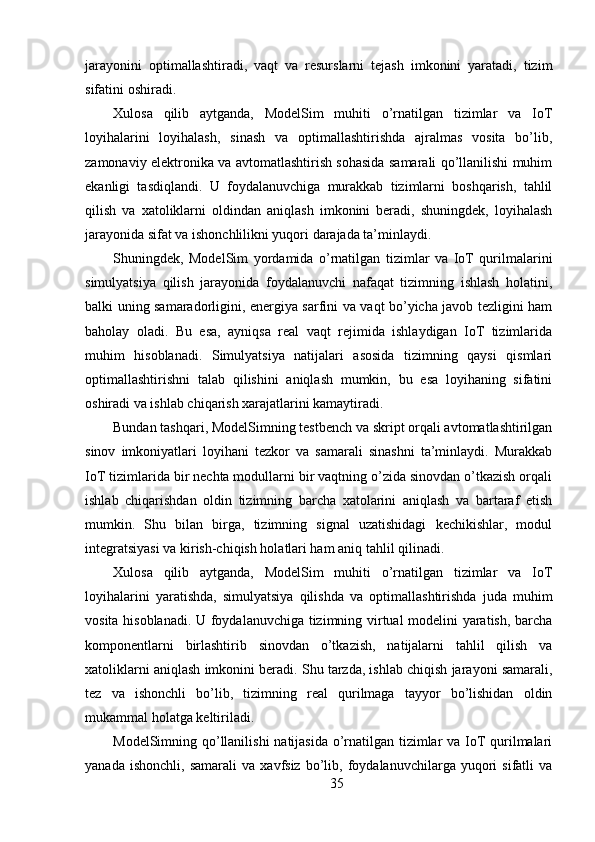 jarayonini   optimallashtiradi,   vaqt   va   resurslarni   tejash   imkonini   yaratadi,   tizim
sifatini oshiradi.
Xulosa   qilib   aytganda,   ModelSim   muhiti   o’rnatilgan   tizimlar   va   IoT
loyihalarini   loyihalash,   sinash   va   optimallashtirishda   ajralmas   vosita   bo’lib,
zamonaviy elektronika va avtomatlashtirish sohasida samarali qo’llanilishi muhim
ekanligi   tasdiqlandi.   U   foydalanuvchiga   murakkab   tizimlarni   boshqarish,   tahlil
qilish   va   xatoliklarni   oldindan   aniqlash   imkonini   beradi,   shuningdek,   loyihalash
jarayonida sifat va ishonchlilikni yuqori darajada ta’minlaydi.
Shuningdek,   ModelSim   yordamida   o’rnatilgan   tizimlar   va   IoT   qurilmalarini
simulyatsiya   qilish   jarayonida   foydalanuvchi   nafaqat   tizimning   ishlash   holatini,
balki uning samaradorligini, energiya sarfini va vaqt bo’yicha javob tezligini ham
baholay   oladi.   Bu   esa,   ayniqsa   real   vaqt   rejimida   ishlaydigan   IoT   tizimlarida
muhim   hisoblanadi.   Simulyatsiya   natijalari   asosida   tizimning   qaysi   qismlari
optimallashtirishni   talab   qilishini   aniqlash   mumkin,   bu   esa   loyihaning   sifatini
oshiradi va ishlab chiqarish xarajatlarini kamaytiradi.
Bundan tashqari, ModelSimning testbench va skript orqali avtomatlashtirilgan
sinov   imkoniyatlari   loyihani   tezkor   va   samarali   sinashni   ta’minlaydi.   Murakkab
IoT tizimlarida bir nechta modullarni bir vaqtning o’zida sinovdan o’tkazish orqali
ishlab   chiqarishdan   oldin   tizimning   barcha   xatolarini   aniqlash   va   bartaraf   etish
mumkin.   Shu   bilan   birga,   tizimning   signal   uzatishidagi   kechikishlar,   modul
integratsiyasi va kirish-chiqish holatlari ham aniq tahlil qilinadi.
Xulosa   qilib   aytganda,   ModelSim   muhiti   o’rnatilgan   tizimlar   va   IoT
loyihalarini   yaratishda,   simulyatsiya   qilishda   va   optimallashtirishda   juda   muhim
vosita hisoblanadi. U foydalanuvchiga tizimning virtual modelini yaratish, barcha
komponentlarni   birlashtirib   sinovdan   o’tkazish,   natijalarni   tahlil   qilish   va
xatoliklarni aniqlash imkonini beradi. Shu tarzda, ishlab chiqish jarayoni samarali,
tez   va   ishonchli   bo’lib,   tizimning   real   qurilmaga   tayyor   bo’lishidan   oldin
mukammal holatga keltiriladi.
ModelSimning qo’llanilishi  natijasida o’rnatilgan tizimlar  va IoT  qurilmalari
yanada   ishonchli,   samarali   va  xavfsiz   bo’lib,   foydalanuvchilarga  yuqori   sifatli   va
35 
