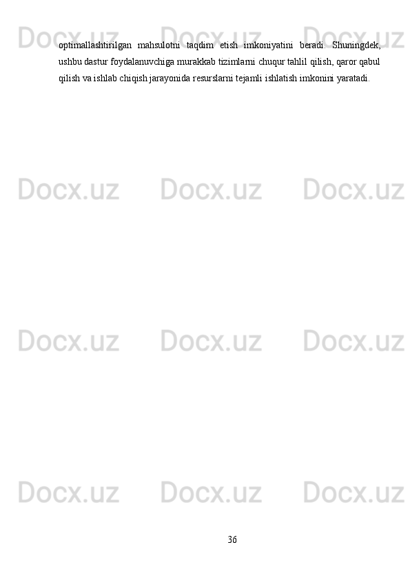 optimallashtirilgan   mahsulotni   taqdim   etish   imkoniyatini   beradi.   Shuningdek,
ushbu dastur foydalanuvchiga murakkab tizimlarni chuqur tahlil qilish, qaror qabul
qilish va ishlab chiqish jarayonida resurslarni tejamli ishlatish imkonini yaratadi.
36 