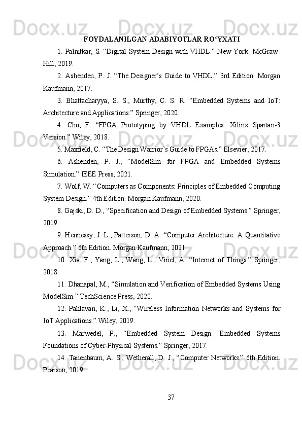 FOYDALANILGAN ADABIYOTLAR RO YXATIʻ
1.  Palnitkar,  S.   “Digital   System   Design   with   VHDL.”   New   York:   McGraw-
Hill, 2019.
2.   Ashenden,   P.   J.   “The   Designer’s   Guide   to   VHDL.”   3rd   Edition.   Morgan
Kaufmann, 2017.
3.   Bhattacharyya,   S.   S.,   Murthy,   C.   S.   R.   “Embedded   Systems   and   IoT:
Architecture and Applications.” Springer, 2020.
4.   Chu,   F.   “FPGA   Prototyping   by   VHDL   Examples:   Xilinx   Spartan-3
Version.” Wiley, 2018.
5. Maxfield, C. “The Design Warrior’s Guide to FPGAs.” Elsevier, 2017.
6.   Ashenden,   P.   J.,   “ModelSim   for   FPGA   and   Embedded   Systems
Simulation.” IEEE Press, 2021.
7. Wolf, W. “Computers as Components: Principles of Embedded Computing
System Design.” 4th Edition. Morgan Kaufmann, 2020.
8. Gajski, D. D., “Specification and Design of Embedded Systems.” Springer,
2019.
9. Hennessy,  J. L., Patterson, D. A. “Computer  Architecture:  A Quantitative
Approach.” 6th Edition. Morgan Kaufmann, 2021.
10.   Xia,   F.,   Yang,   L.,   Wang,   L.,   Vinel,   A.   “Internet   of   Things.”   Springer,
2018.
11. Dhanapal, M., “Simulation and Verification of Embedded Systems Using
ModelSim.” TechScience Press, 2020.
12.   Pahlavan,   K.,   Li,   X.,   “Wireless   Information   Networks   and   Systems   for
IoT Applications.” Wiley, 2019.
13.   Marwedel,   P.,   “Embedded   System   Design:   Embedded   Systems
Foundations of Cyber-Physical Systems.” Springer, 2017.
14.  Tanenbaum,   A.  S.,   Wetherall,  D.   J.,   “Computer   Networks.”   6th   Edition.
Pearson, 2019.
37 