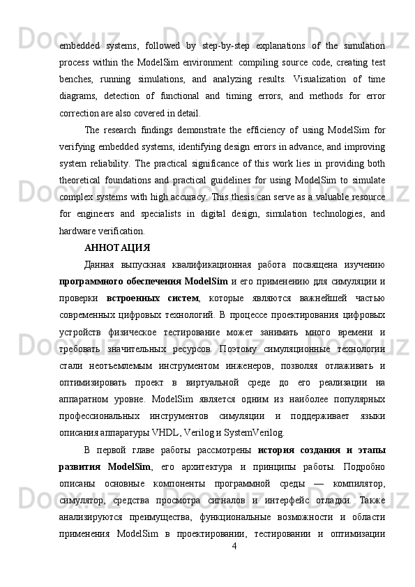 embedded   systems,   followed   by   step-by-step   explanations   of   the   simulation
process   within   the   ModelSim   environment:   compiling   source   code,   creating   test
benches,   running   simulations,   and   analyzing   results.   Visualization   of   time
diagrams,   detection   of   functional   and   timing   errors,   and   methods   for   error
correction are also covered in detail.
The   research   findings   demonstrate   the   efficiency   of   using   ModelSim   for
verifying embedded systems, identifying design errors in advance, and improving
system   reliability.   The   practical   significance   of   this   work   lies   in   providing   both
theoretical   foundations   and   practical   guidelines   for   using   ModelSim   to   simulate
complex systems with high accuracy. This thesis can serve as a valuable resource
for   engineers   and   specialists   in   digital   design,   simulation   technologies,   and
hardware verification.
АННОТАЦИЯ 
Данная   выпускная   квалификационная   работа   посвящена   изучению
программного  обеспечения   ModelSim   и  его  применению  для   симуляции   и
проверки   встроенных   систем ,   которые   являются   важнейшей   частью
современных   цифровых   технологий.   В   процессе   проектирования   цифровых
устройств   физическое   тестирование   может   занимать   много   времени   и
требовать   значительных   ресурсов.   Поэтому   симуляционные   технологии
стали   неотъемлемым   инструментом   инженеров,   позволяя   отлаживать   и
оптимизировать   проект   в   виртуальной   среде   до   его   реализации   на
аппаратном   уровне.   ModelSim   является   одним   из   наиболее   популярных
профессиональных   инструментов   симуляции   и   поддерживает   языки
описания аппаратуры VHDL, Verilog и SystemVerilog.
В   первой   главе   работы   рассмотрены   история   создания   и   этапы
развития   ModelSim ,   его   архитектура   и   принципы   работы.   Подробно
описаны   основные   компоненты   программной   среды   —   компилятор,
симулятор,   средства   просмотра   сигналов   и   интерфейс   отладки.   Также
анализируются   преимущества,   функциональные   возможности   и   области
применения   ModelSim   в   проектировании,   тестировании   и   оптимизации
4 