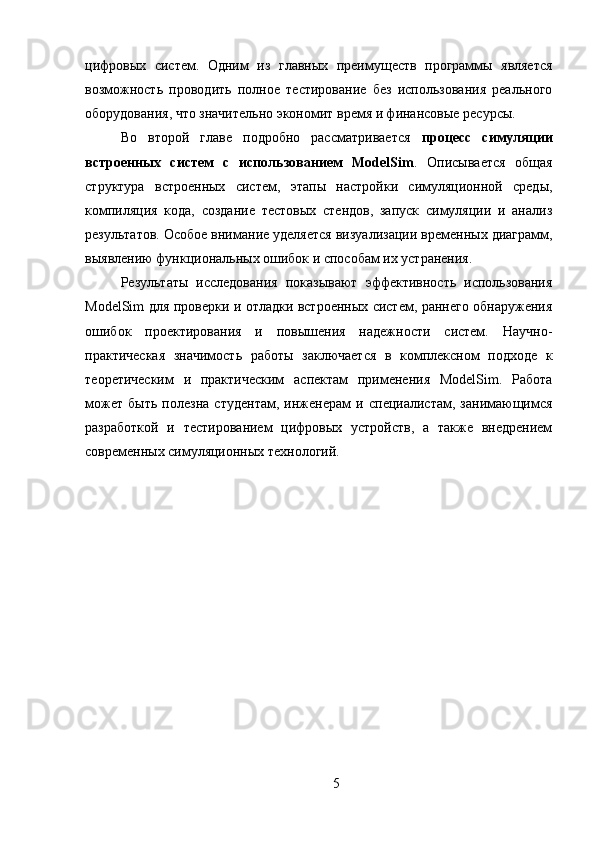 цифровых   систем.   Одним   из   главных   преимуществ   программы   является
возможность   проводить   полное   тестирование   без   использования   реального
оборудования, что значительно экономит время и финансовые ресурсы.
Во   второй   главе   подробно   рассматривается   процесс   симуляции
встроенных   систем   с   использованием   ModelSim .   Описывается   общая
структура   встроенных   систем,   этапы   настройки   симуляционной   среды,
компиляция   кода,   создание   тестовых   стендов,   запуск   симуляции   и   анализ
результатов. Особое внимание уделяется визуализации временных диаграмм,
выявлению функциональных ошибок и способам их устранения.
Результаты   исследования   показывают   эффективность   использования
ModelSim для проверки и отладки встроенных систем, раннего обнаружения
ошибок   проектирования   и   повышения   надежности   систем.   Научно-
практическая   значимость   работы   заключается   в   комплексном   подходе   к
теоретическим   и   практическим   аспектам   применения   ModelSim.   Работа
может   быть   полезна   студентам,   инженерам   и   специалистам,   занимающимся
разработкой   и   тестированием   цифровых   устройств,   а   также   внедрением
современных симуляционных технологий.
5 