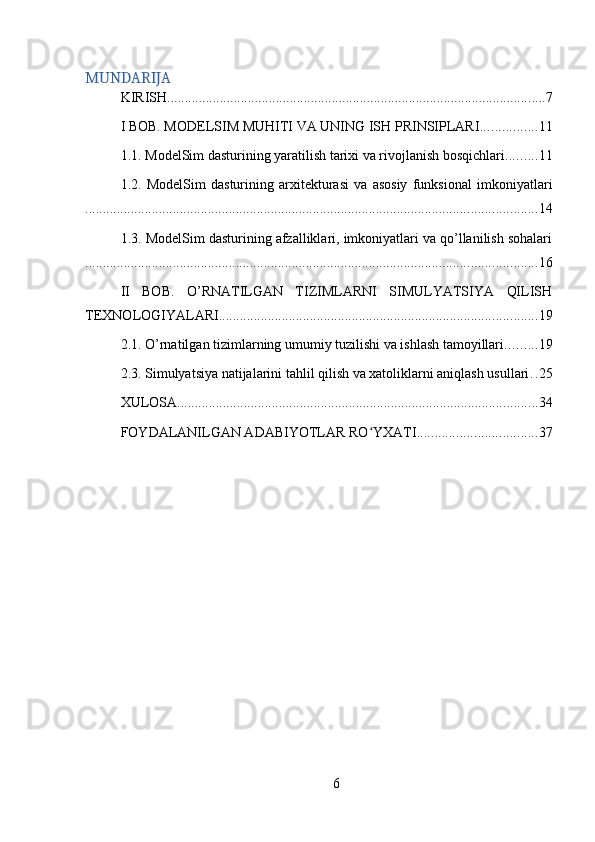MUNDARIJA
KIRISH ............................................................................................................ 7
I BOB. MODELSIM MUHITI VA UNING ISH PRINSIPLARI ................ 11
1.1. ModelSim dasturining yaratilish tarixi va rivojlanish bosqichlari ......... 11
1.2.   ModelSim   dasturining   arxitekturasi   va   asosiy   funksional   imkoniyatlari
................................................................................................................................. 14
1.3. ModelSim dasturining afzalliklari, imkoniyatlari va qo’llanilish sohalari
................................................................................................................................. 16
II   BOB.   O’RNATILGAN   TIZIMLARNI   SIMULYATSIYA   QILISH
TEXNOLOGIYALARI ........................................................................................... 19
2.1. O’rnatilgan tizimlarning umumiy tuzilishi va ishlash tamoyillari ......... 19
2.3. Simulyatsiya natijalarini tahlil qilish va xatoliklarni aniqlash usullari . . 25
XULOSA ....................................................................................................... 34
FOYDALANILGAN ADABIYOTLAR RO YXATIʻ .................................. 37
6 