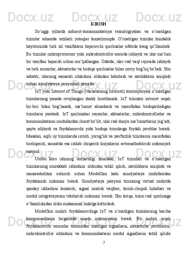 KIRISH
So’nggi   yillarda   axborot-kommunikatsiya   texnologiyalari   va   o’rnatilgan
tizimlar   sohasida   sezilarli   yutuqlar   kuzatilmoqda.   O’rnatilgan   tizimlar   kundalik
hayotimizda   turli   xil   vazifalarni   bajaruvchi   qurilmalar   sifatida   keng   qo’llaniladi.
Bu tizimlar mikroprotsessor yoki mikrokontroller asosida ishlaydi va ular ma’lum
bir vazifani bajarish uchun mo’ljallangan. Odatda, ular real vaqt rejimida ishlaydi
va turli sensorlar, aktuatorlar va boshqa qurilmalar bilan uzviy bog’liq bo’ladi. Shu
sababli,   ularning   samarali   ishlashini   oldindan   baholash   va   xatoliklarni   aniqlash
uchun simulyatsiya jarayonlari zarurdir.
IoT yoki Internet of Things (Narsalarning Interneti) kontseptsiyasi o’rnatilgan
tizimlarning   yanada   rivojlangan   shakli   hisoblanadi.   IoT   tizimlari   internet   orqali
bir-biri   bilan   bog’lanadi,   ma’lumot   almashadi   va   masofadan   boshqariladigan
tizimlarni   yaratadi.   IoT   qurilmalari   sensorlar,   aktuatorlar,   mikrokontrollerlar   va
kommunikatsion modullardan iborat bo’lib, ular real dunyo ma’lumotlarini yig’adi,
qayta   ishlaydi   va   foydalanuvchi   yoki   boshqa   tizimlarga   foydali   javoblar   beradi.
Masalan, aqlli uy tizimlarida isitish, yorug’lik va xavfsizlik tizimlarini masofadan
boshqarish, sanoatda esa ishlab chiqarish liniyalarini avtomatlashtirish imkoniyati
mavjud.
Ushbu   kurs   ishining   dolzarbligi   shundaki,   IoT   tizimlari   va   o’rnatilgan
tizimlarning   murakkab   ishlashini   oldindan   tahlil   qilish,   xatoliklarni   aniqlash   va
samaradorlikni   oshirish   uchun   ModelSim   kabi   simulyatsiya   muhitlaridan
foydalanish   imkonini   beradi.   Simulyatsiya   jarayoni   tizimning   virtual   muhitda
qanday   ishlashini   kuzatish,   signal   uzatish   vaqtlari,   kirish-chiqish   holatlari   va
modul integratsiyasini tekshirish imkonini beradi. Shu tariqa, tizim real qurilmaga
o’tkazilishidan oldin mukammal holatga keltiriladi.
ModelSim   muhiti   foydalanuvchiga   IoT   va   o’rnatilgan   tizimlarning   barcha
komponentlarini   birgalikda   sinash   imkoniyatini   beradi.   Bu   muhiti   orqali
foydalanuvchi   sensorlar   tomonidan   uzatilgan   signallarni,   aktuatorlar   javoblarini,
mikrokontroller   ishlashini   va   kommunikatsion   modul   signallarini   tahlil   qilishi
7 