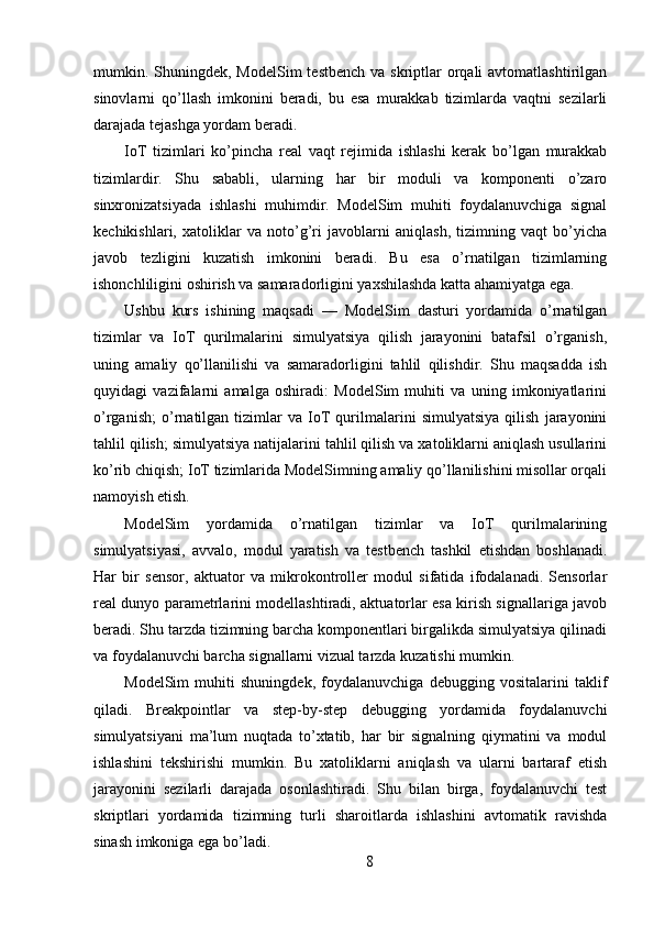 mumkin. Shuningdek, ModelSim  testbench  va skriptlar  orqali  avtomatlashtirilgan
sinovlarni   qo’llash   imkonini   beradi,   bu   esa   murakkab   tizimlarda   vaqtni   sezilarli
darajada tejashga yordam beradi.
IoT   tizimlari   ko’pincha   real   vaqt   rejimida   ishlashi   kerak   bo’lgan   murakkab
tizimlardir.   Shu   sababli,   ularning   har   bir   moduli   va   komponenti   o’zaro
sinxronizatsiyada   ishlashi   muhimdir.   ModelSim   muhiti   foydalanuvchiga   signal
kechikishlari,   xatoliklar   va   noto’g’ri   javoblarni   aniqlash,   tizimning   vaqt   bo’yicha
javob   tezligini   kuzatish   imkonini   beradi.   Bu   esa   o’rnatilgan   tizimlarning
ishonchliligini oshirish va samaradorligini yaxshilashda katta ahamiyatga ega.
Ushbu   kurs   ishining   maqsadi   —   ModelSim   dasturi   yordamida   o’rnatilgan
tizimlar   va   IoT   qurilmalarini   simulyatsiya   qilish   jarayonini   batafsil   o’rganish,
uning   amaliy   qo’llanilishi   va   samaradorligini   tahlil   qilishdir.   Shu   maqsadda   ish
quyidagi   vazifalarni   amalga   oshiradi:   ModelSim   muhiti   va   uning   imkoniyatlarini
o’rganish;   o’rnatilgan   tizimlar   va   IoT   qurilmalarini   simulyatsiya   qilish   jarayonini
tahlil qilish; simulyatsiya natijalarini tahlil qilish va xatoliklarni aniqlash usullarini
ko’rib chiqish; IoT tizimlarida ModelSimning amaliy qo’llanilishini misollar orqali
namoyish etish.
ModelSim   yordamida   o’rnatilgan   tizimlar   va   IoT   qurilmalarining
simulyatsiyasi,   avvalo,   modul   yaratish   va   testbench   tashkil   etishdan   boshlanadi.
Har   bir   sensor,   aktuator   va   mikrokontroller   modul   sifatida   ifodalanadi.   Sensorlar
real dunyo parametrlarini modellashtiradi, aktuatorlar esa kirish signallariga javob
beradi. Shu tarzda tizimning barcha komponentlari birgalikda simulyatsiya qilinadi
va foydalanuvchi barcha signallarni vizual tarzda kuzatishi mumkin.
ModelSim   muhiti   shuningdek,   foydalanuvchiga   debugging   vositalarini   taklif
qiladi.   Breakpointlar   va   step-by-step   debugging   yordamida   foydalanuvchi
simulyatsiyani   ma’lum   nuqtada   to’xtatib,   har   bir   signalning   qiymatini   va   modul
ishlashini   tekshirishi   mumkin.   Bu   xatoliklarni   aniqlash   va   ularni   bartaraf   etish
jarayonini   sezilarli   darajada   osonlashtiradi.   Shu   bilan   birga,   foydalanuvchi   test
skriptlari   yordamida   tizimning   turli   sharoitlarda   ishlashini   avtomatik   ravishda
sinash imkoniga ega bo’ladi.
8 