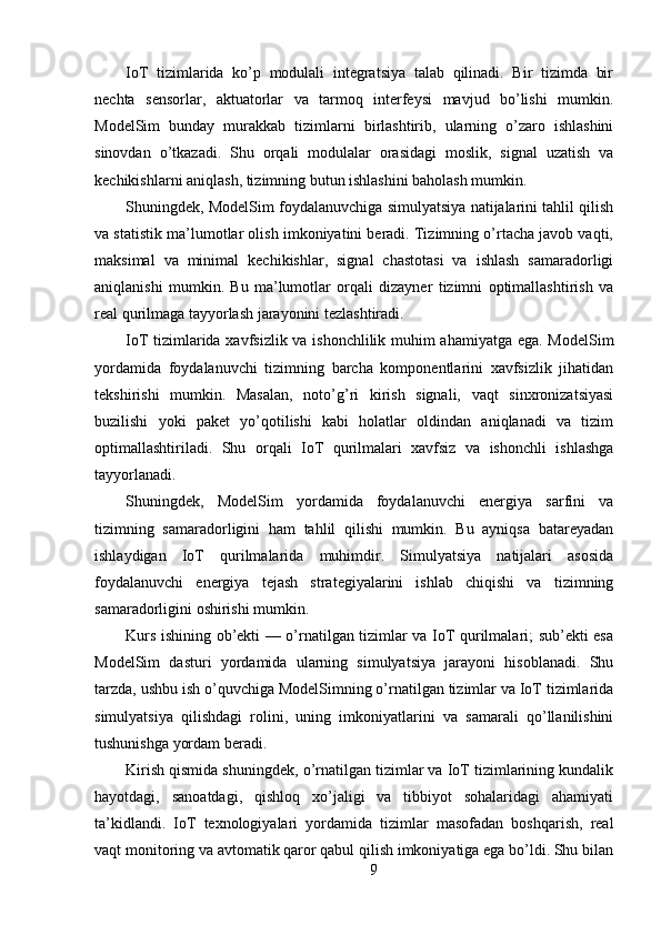 IoT   tizimlarida   ko’p   modulali   integratsiya   talab   qilinadi.   Bir   tizimda   bir
nechta   sensorlar,   aktuatorlar   va   tarmoq   interfeysi   mavjud   bo’lishi   mumkin.
ModelSim   bunday   murakkab   tizimlarni   birlashtirib,   ularning   o’zaro   ishlashini
sinovdan   o’tkazadi.   Shu   orqali   modulalar   orasidagi   moslik,   signal   uzatish   va
kechikishlarni aniqlash, tizimning butun ishlashini baholash mumkin.
Shuningdek, ModelSim foydalanuvchiga simulyatsiya natijalarini tahlil qilish
va statistik ma’lumotlar olish imkoniyatini beradi. Tizimning o’rtacha javob vaqti,
maksimal   va   minimal   kechikishlar,   signal   chastotasi   va   ishlash   samaradorligi
aniqlanishi   mumkin.   Bu   ma’lumotlar   orqali   dizayner   tizimni   optimallashtirish   va
real qurilmaga tayyorlash jarayonini tezlashtiradi.
IoT tizimlarida xavfsizlik va ishonchlilik muhim ahamiyatga ega. ModelSim
yordamida   foydalanuvchi   tizimning   barcha   komponentlarini   xavfsizlik   jihatidan
tekshirishi   mumkin.   Masalan,   noto’g’ri   kirish   signali,   vaqt   sinxronizatsiyasi
buzilishi   yoki   paket   yo’qotilishi   kabi   holatlar   oldindan   aniqlanadi   va   tizim
optimallashtiriladi.   Shu   orqali   IoT   qurilmalari   xavfsiz   va   ishonchli   ishlashga
tayyorlanadi.
Shuningdek,   ModelSim   yordamida   foydalanuvchi   energiya   sarfini   va
tizimning   samaradorligini   ham   tahlil   qilishi   mumkin.   Bu   ayniqsa   batareyadan
ishlaydigan   IoT   qurilmalarida   muhimdir.   Simulyatsiya   natijalari   asosida
foydalanuvchi   energiya   tejash   strategiyalarini   ishlab   chiqishi   va   tizimning
samaradorligini oshirishi mumkin.
Kurs ishining ob’ekti — o’rnatilgan tizimlar va IoT qurilmalari; sub’ekti esa
ModelSim   dasturi   yordamida   ularning   simulyatsiya   jarayoni   hisoblanadi.   Shu
tarzda, ushbu ish o’quvchiga ModelSimning o’rnatilgan tizimlar va IoT tizimlarida
simulyatsiya   qilishdagi   rolini,   uning   imkoniyatlarini   va   samarali   qo’llanilishini
tushunishga yordam beradi.
Kirish qismida shuningdek, o’rnatilgan tizimlar va IoT tizimlarining kundalik
hayotdagi,   sanoatdagi,   qishloq   xo’jaligi   va   tibbiyot   sohalaridagi   ahamiyati
ta’kidlandi.   IoT   texnologiyalari   yordamida   tizimlar   masofadan   boshqarish,   real
vaqt monitoring va avtomatik qaror qabul qilish imkoniyatiga ega bo’ldi. Shu bilan
9 