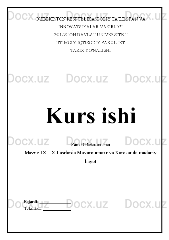 O’ZBEKISTON RESPUBLIKASI OLIY TA’LIM FAN VA
INNOVATSIYALAR VAZIRLIGI
GULISTON DAVLAT UNIVERSITETI
IJTIMOIY-IQTISODIY FAKULTET
TARIX YO'NALISHI
Kurs ishi
Fan:  O’zbekiston tarixi
Mavzu:  IX – XII asrlarda Movorounnaxr va Xurosonda madaniy
hayot
Bajardi:  ________________
Tekshirdi : ______________ 