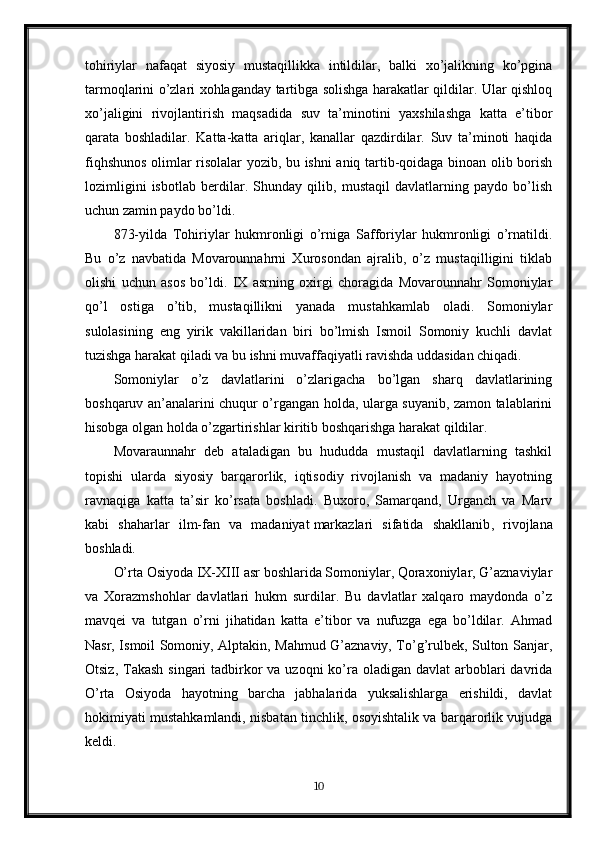 tohiriylar   nafaqat   siyosiy   mustaqillikka   intildilar,   balki   xo’jalikning   ko’pgina
tarmoqlarini o’zlari xohlaganday tartibga solishga harakatlar qildilar. Ular qishloq
xo’jaligini   rivojlantirish   maqsadida   suv   ta’minotini   yaxshilashga   katta   e’tibor
qarata   boshladilar.   Katta-katta   ariqlar,   kanallar   qazdirdilar.   Suv   ta’minoti   haqida
fiqhshunos olimlar risolalar yozib, bu ishni aniq tartib-qoidaga binoan olib borish
lozimligini   isbotlab   berdilar.   Shunday   qilib,   mustaqil   davlatlarning   paydo   bo’lish
uchun zamin paydo bo’ldi.
873-yilda   Tohiriylar   hukmronligi   o’rniga   Safforiylar   hukmronligi   o’rnatildi.
Bu   o’z   navbatida   Movarounnahrni   Xurosondan   ajralib,   o’z   mustaqilligini   tiklab
olishi   uchun   asos   bo’ldi.   IX   asrning   oxirgi   choragida   Movarounnahr   Somoniylar
qo’l   ostiga   o’tib,   mustaqillikni   yanada   mustahkamlab   oladi.   Somoniylar
sulolasining   eng   yirik   vakillaridan   biri   bo’lmish   Ismoil   Somoniy   kuchli   davlat
tuzishga harakat qiladi va bu ishni muvaffaqiyatli ravishda uddasidan chiqadi.
Somoniylar   o’z   davlatlarini   o’zlarigacha   bo’lgan   sharq   davlatlarining
boshqaruv an’analarini chuqur o’rgangan holda, ularga suyanib, zamon talablarini
hisobga olgan holda o’zgartirishlar kiritib boshqarishga harakat qildilar.
Movaraunnahr   deb   ataladigan   bu   hududda   mustaqil   davlatlarning   tashkil
topishi   ularda   siyosiy   barqarorlik,   iqtisodiy   rivojlanish   va   madaniy   hayotning
ravnaqiga   katta   ta’sir   ko’rsata   boshladi.   Buxoro,   Samarqand,   Urganch   va   Marv
kabi   shaharlar   ilm-fan   va   madaniyat   markazlari   sifatida   shakllanib ,   rivojlana
boshladi.
O’rta Osiyoda IX-XIII asr boshlarida Somoniylar, Qoraxoniylar, G’aznaviylar
va   Xorazmshohlar   davlatlari   hukm   surdilar.   Bu   davlatlar   xalqaro   maydonda   o’z
mavqei   va   tutgan   o’rni   jihatidan   katta   e’tibor   va   nufuzga   ega   bo’ldilar.   Ahmad
Nasr, Ismoil Somoniy, Alptakin, Mahmud G’aznaviy, To’g’rulbek, Sulton Sanjar,
Otsiz, Takash  singari  tadbirkor  va uzoqni  ko’ra  oladigan  davlat  arboblari  davrida
O’rta   Osiyoda   hayotning   barcha   jabhalarida   yuksalishlarga   erishildi,   davlat
hokimiyati mustahkamlandi, nisbatan tinchlik, osoyishtalik va barqarorlik vujudga
keldi.
10 