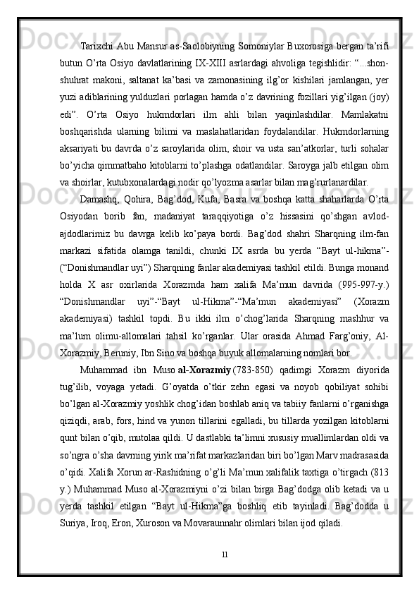 Tarixchi  Abu Mansur  as-Saolobiyning Somoniylar  Buxorosiga  bergan ta’rifi
butun O’rta  Osiyo  davlatlarining IX-XIII   asrlardagi  ahvoliga  tegishlidir:  “...shon-
shuhrat   makoni,   saltanat   ka’basi   va   zamonasining   ilg’or   kishilari   jamlangan,   yer
yuzi adiblarining yulduzlari porlagan hamda o’z davrining fozillari yig’ilgan (joy)
edi”.   O’rta   Osiyo   hukmdorlari   ilm   ahli   bilan   yaqinlashdilar.   Mamlakatni
boshqarishda   ularning   bilimi   va   maslahatlaridan   foydalandilar.   Hukmdorlarning
aksariyati  bu davrda o’z saroylarida olim, shoir  va usta san’atkorlar, turli  sohalar
bo’yicha qimmatbaho kitoblarni to’plashga odatlandilar. Saroyga jalb etilgan olim
va shoirlar, kutubxonalardagi nodir qo’lyozma asarlar bilan mag’rurlanardilar.
Damashq,   Qohira,   Bag’dod,   Kufa,   Basra   va   boshqa   katta   shaharlarda   O’rta
Osiyodan   borib   fan,   madaniyat   taraqqiyotiga   o’z   hissasini   qo’shgan   avlod-
ajdodlarimiz   bu   davrga   kelib   ko’paya   bordi.   Bag’dod   shahri   Sharqning   ilm-fan
markazi   sifatida   olamga   tanildi,   chunki   IX   asrda   bu   yerda   “Bayt   ul-hikma”-
(“Donishmandlar uyi”) Sharqning fanlar akademiyasi tashkil etildi. Bunga monand
holda   X   asr   oxirlarida   Xorazmda   ham   xalifa   Ma’mun   davrida   (995-997-y.)
“Donishmandlar   uyi”-“Bayt   ul-Hikma”-“Ma’mun   akademiyasi”   (Xorazm
akademiyasi)   tashkil   topdi.   Bu   ikki   ilm   o’chog’larida   Sharqning   mashhur   va
ma’lum   olimu-allomalari   tahsil   ko’rganlar.   Ular   orasida   Ahmad   Farg’oniy,   Al-
Xorazmiy, Beruniy, Ibn Sino va boshqa buyuk allomalarning nomlari bor.
Muhammad   ibn   Muso   al-Xorazmiy   (783-850)   qadimgi   Xorazm   diyorida
tug’ilib,   voyaga   yetadi.   G’oyatda   o’tkir   zehn   egasi   va   noyob   qobiliyat   sohibi
bo’lgan al-Xorazmiy yoshlik chog’idan boshlab aniq va tabiiy fanlarni o’rganishga
qiziqdi,  arab,   fors,   hind   va  yunon   tillarini   egalladi ,  bu   tillarda   yozilgan   kitoblarni
qunt bilan o’qib, mutolaa qildi. U dastlabki ta’limni xususiy muallimlardan oldi va
so’ngra o’sha davrning yirik ma’rifat markazlaridan biri bo’lgan Marv madrasasida
o’qidi. Xalifa Xorun ar-Rashidning o’g’li Ma’mun xalifalik taxtiga o’tirgach (813
y.)  Muhammad  Muso  al-Xorazmiyni  o’zi  bilan  birga  Bag’dodga  olib  ketadi  va  u
yerda   tashkil   etilgan   “Bayt   ul-Hikma”ga   boshliq   etib   tayinladi.   Bag’dodda   u
Suriya, Iroq, Eron, Xuroson va Movaraunnahr olimlari bilan ijod qiladi.
11 