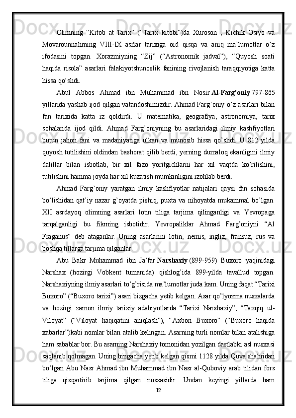 Olimning   “Kitob   at-Tarix”   (“Tarix   kitobi”)da   Xuroson   ,   Kichik   Osiyo   va
Movarounnahrning   VIII-IX   asrlar   tarixiga   oid   qisqa   va   aniq   ma’lumotlar   o’z
ifodasini   topgan.   Xorazmiyning   “Zij”   (“Astronomik   jadval”),   “Quyosh   soati
haqida   risola”   asarlari   falakiyotshunoslik   fanining   rivojlanish   taraqqiyotiga   katta
hissa qo’shdi.
Abul   Abbos   Ahmad   ibn   Muhammad   ibn   Nosir   Al-Farg’oniy   797-865
yillarida yashab ijod qilgan vatandoshimizdir. Ahmad Farg’oniy o’z asarlari bilan
fan   tarixida   katta   iz   qoldirdi.   U   matematika,   geografiya,   astronomiya,   tarix
sohalarida   ijod   qildi.   Ahmad   Farg’oniyning   bu   asarlaridagi   ilmiy   kashfiyotlari
butun   jahon   fani   va   madaniyatiga   ulkan   va   munosib   hissa   qo’shdi.   U   812   yilda
quyosh tutilishini oldindan bashorat qilib berdi, yerning dumaloq ekanligini ilmiy
dalillar   bilan   isbotlab,   bir   xil   fazo   yoritgichlarni   har   xil   vaqtda   ko’rilishini,
tutilishini hamma joyda har xil kuzatish mumkinligini izohlab berdi.
Ahmad   Farg’oniy   yaratgan   ilmiy   kashfiyotlar   natijalari   qaysi   fan   sohasida
bo’lishidan   qat’iy   nazar   g’oyatda   pishiq,   puxta   va   nihoyatda   mukammal   bo’lgan.
XII   asrdayoq   olimning   asarlari   lotin   tiliga   tarjima   qilinganligi   va   Yevropaga
tarqalganligi   bu   fikrning   isbotidir.   Yevropaliklar   Ahmad   Farg’oniyni   “Al
Fraganus”   deb   ataganlar.   Uning   asarlarini   lotin,   nemis,   ingliz,   fransuz,   rus   va
boshqa tillarga tarjima qilganlar.
Abu   Bakr   Muhammad   ibn   Ja’far   Narshaxiy   (899-959)   Buxoro   yaqinidagi
Narshax   (hozirgi   Vobkent   tumanida)   qishlog’ida   899-yilda   tavallud   topgan.
Narshaxiyning ilmiy asarlari to’g’risida ma’lumotlar juda kam. Uning faqat “Tarixi
Buxoro” (“Buxoro tarixi”) asari bizgacha yetib kelgan. Asar qo’lyozma nusxalarda
va   hozirgi   zamon   ilmiy   tarixiy   adabiyotlarda   “Tarixi   Narshaxiy”,   “Taxqiq   ul-
Viloyat”   (“Viloyat   haqiqatini   aniqlash”),   “Axbori   Buxoro”   (“Buxoro   haqida
xabarlar”)kabi nomlar bilan atalib kelingan. Asarning turli nomlar bilan atalishiga
ham sabablar bor. Bu asarning Narshaxiy tomonidan yozilgan dastlabki asl nusxasi
saqlanib qolmagan. Uning bizgacha yetib kelgan qismi 1128 yilda Quva shahridan
bo’lgan   Abu   Nasr   Ahmad   ibn   Muhammad   ibn   Nasr   al-Quboviy   arab   tilidan   fors
tiliga   qisqartirib   tarjima   qilgan   nusxasidir.   Undan   keyingi   yillarda   ham
12 