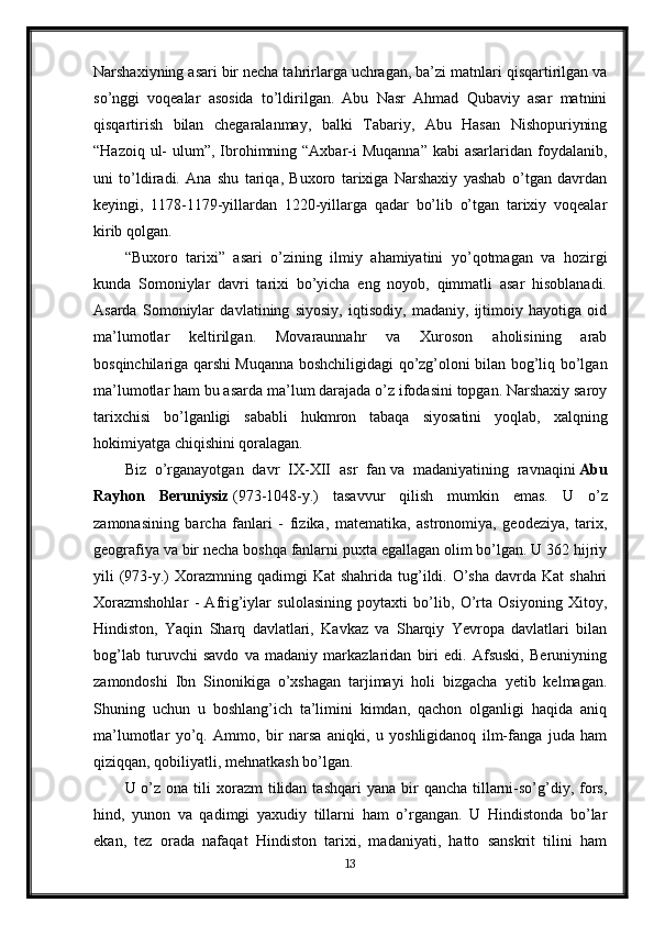 Narshaxiyning asari bir necha tahrirlarga uchragan, ba’zi matnlari qisqartirilgan va
so’nggi   voqealar   asosida   to’ldirilgan.   Abu   Nasr   Ahmad   Qubaviy   asar   matnini
qisqartirish   bilan   chegaralanmay,   balki   Tabariy,   Abu   Hasan   Nishopuriyning
“Hazoiq ul-  ulum”, Ibrohimning “Axbar-i  Muqanna”  kabi  asarlaridan foydalanib,
uni   to’ldiradi.   Ana   shu   tariqa,   Buxoro   tarixiga   Narshaxiy   yashab   o’tgan   davrdan
keyingi,   1178-1179-yillardan   1220-yillarga   qadar   bo’lib   o’tgan   tarixiy   voqealar
kirib qolgan.
“Buxoro   tarixi”   asari   o’zining   ilmiy   ahamiyatini   yo’qotmagan   va   hozirgi
kunda   Somoniylar   davri   tarixi   bo’yicha   eng   noyob,   qimmatli   asar   hisoblanadi.
Asarda   Somoniylar   davlatining   siyosiy,   iqtisodiy,   madaniy,   ijtimoiy   hayotiga   oid
ma’lumotlar   keltirilgan.   Movaraunnahr   va   Xuroson   aholisining   arab
bosqinchilariga qarshi Muqanna boshchiligidagi qo’zg’oloni bilan bog’liq bo’lgan
ma’lumotlar ham bu asarda ma’lum darajada o’z ifodasini topgan. Narshaxiy saroy
tarixchisi   bo’lganligi   sababli   hukmron   tabaqa   siyosatini   yoqlab,   xalqning
hokimiyatga chiqishini qoralagan.
Biz   o’rganayotgan   davr   IX-XII   asr   fan   va   madaniyatining   ravnaqini   Abu
Rayhon   Beruniysiz   (973-1048-y.)   tasavvur   qilish   mumkin   emas.   U   o’z
zamonasining   barcha   fanlari   -   fizika,   matematika,   astronomiya,   geodeziya,   tarix,
geografiya va bir necha boshqa fanlarni puxta egallagan olim bo’lgan. U 362 hijriy
yili  (973-y.)  Xorazmning  qadimgi  Kat   shahrida  tug’ildi. O’sha  davrda  Kat  shahri
Xorazmshohlar   -   Afrig’iylar   sulolasining   poytaxti   bo’lib,   O’rta   Osiyoning   Xitoy,
Hindiston,   Yaqin   Sharq   davlatlari,   Kavkaz   va   Sharqiy   Yevropa   davlatlari   bilan
bog’lab   turuvchi   savdo   va   madaniy   markazlaridan   biri   edi.   Afsuski,   Beruniyning
zamondoshi   Ibn   Sinonikiga   o’xshagan   tarjimayi   holi   bizgacha   yetib   kelmagan.
Shuning   uchun   u   boshlang’ich   ta’limini   kimdan,   qachon   olganligi   haqida   aniq
ma’lumotlar   yo’q.   Ammo,   bir   narsa   aniqki,   u   yoshligidanoq   ilm-fanga   juda   ham
qiziqqan, qobiliyatli, mehnatkash bo’lgan.
U o’z  ona tili  xorazm   tilidan  tashqari   yana  bir   qancha  tillarni-so’g’diy,  fors,
hind,   yunon   va   qadimgi   yaxudiy   tillarni   ham   o’rgangan.   U   Hindistonda   bo’lar
ekan,   tez   orada   nafaqat   Hindiston   tarixi,   madaniyati,   hatto   sanskrit   tilini   ham
13 