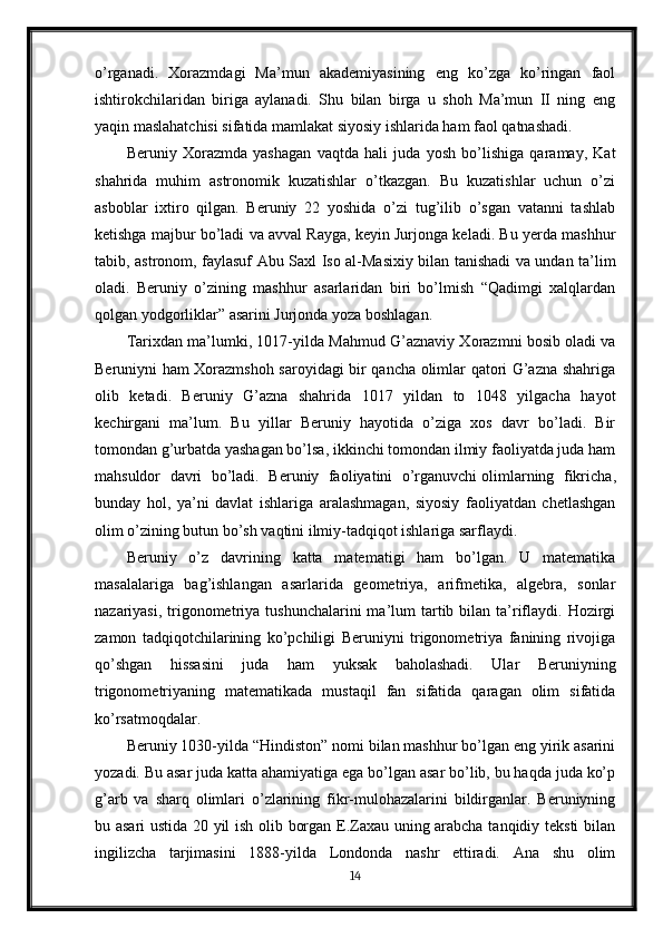 o’rganadi.   Xorazmdagi   Ma’mun   akademiyasining   eng   ko’zga   ko’ringan   faol
ishtirokchilaridan   biriga   aylanadi.   Shu   bilan   birga   u   shoh   Ma’mun   II   ning   eng
yaqin maslahatchisi sifatida mamlakat siyosiy ishlarida ham faol qatnashadi.
Beruniy   Xorazmda   yashagan   vaqtda   hali   juda   yosh   bo’lishiga   qaramay,   Kat
shahrida   muhim   astronomik   kuzatishlar   o’tkazgan.   Bu   kuzatishlar   uchun   o’zi
asboblar   ixtiro   qilgan.   Beruniy   22   yoshida   o’zi   tug’ilib   o’sgan   vatanni   tashlab
ketishga majbur bo’ladi va avval Rayga, keyin Jurjonga keladi. Bu yerda mashhur
tabib, astronom, faylasuf Abu Saxl Iso al-Masixiy bilan tanishadi va undan ta’lim
oladi.   Beruniy   o’zining   mashhur   asarlaridan   biri   bo’lmish   “Qadimgi   xalqlardan
qolgan yodgorliklar” asarini Jurjonda yoza boshlagan.
Tarixdan ma’lumki, 1017-yilda Mahmud G’aznaviy Xorazmni bosib oladi va
Beruniyni ham Xorazmshoh saroyidagi bir qancha olimlar qatori G’azna shahriga
olib   ketadi.   Beruniy   G’azna   shahrida   1017   yildan   to   1048   yilgacha   hayot
kechirgani   ma’lum.   Bu   yillar   Beruniy   hayotida   o’ziga   xos   davr   bo’ladi.   Bir
tomondan g’urbatda yashagan bo’lsa, ikkinchi tomondan ilmiy faoliyatda juda ham
mahsuldor   davri   bo’ladi.   Beruniy   faoliyatini   o’rganuvchi   olimlarning   fikricha ,
bunday   hol,   ya’ni   davlat   ishlariga   aralashmagan,   siyosiy   faoliyatdan   chetlashgan
olim o’zining butun bo’sh vaqtini ilmiy-tadqiqot ishlariga sarflaydi.
Beruniy   o’z   davrining   katta   matematigi   ham   bo’lgan.   U   matematika
masalalariga   bag’ishlangan   asarlarida   geometriya,   arifmetika,   algebra,   sonlar
nazariyasi,  trigonometriya tushunchalarini  ma’lum  tartib bilan  ta’riflaydi.  Hozirgi
zamon   tadqiqotchilarining   ko’pchiligi   Beruniyni   trigonometriya   fanining   rivojiga
qo’shgan   hissasini   juda   ham   yuksak   baholashadi.   Ular   Beruniyning
trigonometriyaning   matematikada   mustaqil   fan   sifatida   qaragan   olim   sifatida
ko’rsatmoqdalar.
Beruniy 1030-yilda “Hindiston” nomi bilan mashhur bo’lgan eng yirik asarini
yozadi. Bu asar juda katta ahamiyatiga ega bo’lgan asar bo’lib, bu haqda juda ko’p
g’arb   va   sharq   olimlari   o’zlarining   fikr-mulohazalarini   bildirganlar.   Beruniyning
bu asari ustida 20 yil ish olib borgan E.Zaxau uning arabcha tanqidiy teksti bilan
ingilizcha   tarjimasini   1888-yilda   Londonda   nashr   ettiradi.   Ana   shu   olim
14