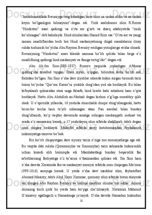 “hindshunoslikda Beruniyga teng keladigan biror olim na undan oldin va na undan
keyin   bo’lganligini   bilmaymiz”-degan   edi.   Yirik   arabshunos   olim   R.Rozen
“Hindiston”   asari   qadimgi   va   o’rta   asr   g’arb   va   sharq   adabiyotida   “misli
ko’rilmagan”-deb baholaydi. Hind olimlaridan Hamid Rizo esa “O’rta asr va yangi
zamon   mualliflaridan   hech   biri   Hind   madaniyatining   chigal   masalalarini   ilmiy
ruhda tushunish bo’yicha Abu Rayxon Beruniy erishgan yutuqlariga erisha olmadi.
Beruniyning   “Hindiston”   asari   klassik   namuna   bo’lib   qolishi   bilan   birga   o’z
muallifining qadimgi hind madaniyati va faniga tortig’idir”-degan edi.
Abu   Ali   ibn   Sino   (980-1037)   Buxoro   yaqinida   joylashgan   Afshona
qishlog’ida   tavallud   topgan.   Otasi   ziyoli,   o’qigan,   bilimdon   kishi   bo’lib   asli
Balxdan bo’lgan. Ibn Sino o’sha davr ziyolilar oilasida hukm surgan turmush tarzi
tizimi bo’yicha “Qur’oni Karim”ni yoshlik chog’idan yod ola boshlaydi. Bu bilan
kifoyalanib   qolmasdan   otasi   unga   falsafa,   hind   hisobi   kabi   sohalarni   ham   o’qita
boshlaydi.   Hatto   Abu   Abdulloh   an-Nashali   degan   kishini   o’g’liga   murabbiy   qilib
oladi. U o’spirinlik yillarida, 16 yoshida shunchalik chuqur shug’ullanganki, hatto
biron-bir   kecha   ham   to’yib   uxlamagan   ekan.   Fan   asoslari   bilan   bunday
shug’ullanish,   ko’p   vaqtlar   davomida   amalga   oshirgan   mashaqqatli   mehnat   tez
orada o’z samarasini beradi, u 17 yoshidayoq olim sifatida shakllanib, tabib degan
nom   chiqara   boshlaydi.   Mukofot   sifatida   saroy   kutubxonasidan   foydalanish
imkoniyatiga sazovor bo’ladi.
Biz ko’rib chiqayotgan davr  siyosiy  tarixi o’ziga xos xususiyatlarga ega edi.
Bu   vaqtda   ikki   sulola   (Qoraxoniylar   va   Somoniylar)   tarix   sahnasida   hukmronlik
uchun   kurash   olib   bormoqda   edi.   Mamlakatdagi   bunday   beqarorlik   fan
arboblarining   faoliyatiga   o’z   ta’sirini   o’tkazmasdan   qolmas   edi.   Ibn   Sino   ham
o’sha davrda Xorazmda fan va madaniyat xomiysi sifatida nom chiqargan Ma’mun
(999-1016)   saroyiga   boradi.   U   yerda   o’sha   davr   mashhur   olim,   faylasuflari
Abusaxl Masixiy, tabib Abul Xayir Xommar, qomusiy olim sifatida butun dunyoda
tan   olingan   Abu   Rayhon   Beruniy   va   boshqa   mashhur   olimlar   bor   edilar.   Ammo
olimning   tinch   ijodi   bu   yerda   ham   ko’pga   cho’zilmaydi.   Xorazmni   Mahmud
G’aznaviy   egallagach   u   Hamadonga   jo’naydi.   O’sha   davrda   Hamadon   hukmdori
15 