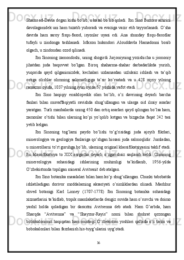 Shams ad-Davla degan kishi bo’lib, u kasal bo’lib qoladi. Ibn Sino Buxoro amirini
davolaganidek uni ham tuzatib yuboradi va evaziga vazir etib tayyorlanadi. O’sha
davrda   ham   saroy   fisqu-fasod,   isyonlar   uyasi   edi.   Ana   shunday   fisqu-fasodlar
tufayli   u   zindonga   tashlanadi.   Isfaxon   hukmdori   Alouddavla   Hamadonni   bosib
olgach, u zindondan ozod qilinadi.
Ibn   Sinoning zamondoshi , uning shogirdi Jurjoniyning yozishicha u jismoniy
jihatdan   juda   baquvvat   bo’lgan.   Biroq   shaharma-shahar   darbadarlikda   yurish,
yuqorida   qayd   qilganimizdek,   kechalari   uxlamasdan   uzluksiz   ishlash   va   ta’qib
ostiga   olishlar   olimning   salomatligiga   ta’sir   ko’rsatadi   va   u   428   xijriy   yilning
ramazon oyida, 1037 yilning iyun oyida 57 yoshida vafot etadi.
Ibn   Sino   haqiqiy   ensiklopedik   olim   bo’lib,   o’z   davrining   deyarli   barcha
fanlari   bilan   muvaffaqiyatli   ravishda   shug’ullangan   va   ularga   oid   ilmiy   asarlar
yaratgan. Turli manbalarda uning 450 dan ortiq asarlari qayd qilingan bo’lsa ham,
zamonlar   o’tishi   bilan   ularning   ko’pi   yo’qolib   ketgan   va   bizgacha   faqat   242   tasi
yetib kelgan.
Ibn   Sinoning   tog’larni   paydo   bo’lishi   to’g’risidagi   juda   ajoyib   fikrlari,
minerologiya va geologiya fanlariga qo’shgan hissasi  juda salmoqlidir. Jumladan,
u minerollarni to’rt guruhga bo’lib, ularning original klassifikatsiyasini taklif etadi.
Bu   klassifikatsiya   to   XIX   asrgacha   deyarli   o’zgarishsiz   saqlanib   keldi.   Olimning
minereologiya   sohasidagi   ishlarining   muhimligi   ta’kidlanib,   1956-yilda
O’zbekistonda topilgan mineral Avitsenit deb atalgan.
Ibn Sino botanika masalalari bilan ham ko’p shug’ullangan. Chunki tabobatda
ishlatiladigan   dorivor   moddalarning   aksariyati   o’simliklardan   olinadi.   Mashhur
shved   botanigi   Karl   Linney   (1707-1778)   Ibn   Sinoning   botanika   sohasidagi
xizmatlarini ta’kidlab, tropik mamlakatlarda dengiz suvida ham o’suvchi va doimo
yashil   holda   qoladigan   bir   daraxtni   Avitsenna   deb   atadi.   Ham   G’arbda,   ham
Sharqda   “Avitsenna”   va   “Shayxur-Rayis”   nomi   bilan   shuhrat   qozongan
bobokalonimiz haqiqatan ham mustaqil O’zbekiston yoshlari qalbida o’z tarixi va
bobokalonlari bilan faxrlanish his-tuyg’ularini uyg’otadi.
16 