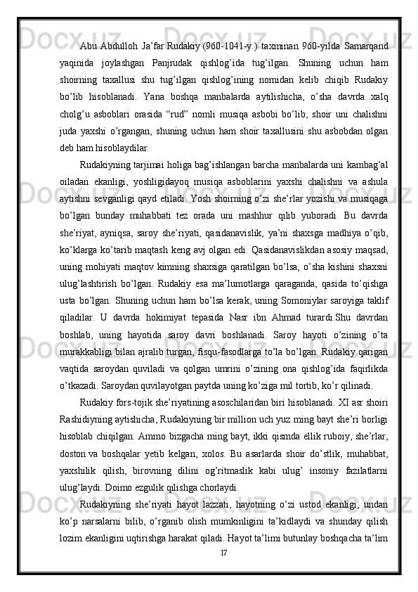 Abu   Abdulloh   Ja’far   Rudakiy   (960-1041-y.)   taxminan   960-yilda   Samarqand
yaqinida   joylashgan   Panjrudak   qishlog’ida   tug’ilgan.   Shuning   uchun   ham
shoirning   taxallusi   shu   tug’ilgan   qishlog’ining   nomidan   kelib   chiqib   Rudakiy
bo’lib   hisoblanadi.   Yana   boshqa   manbalarda   aytilishicha,   o’sha   davrda   xalq
cholg’u   asboblari   orasida   “rud”   nomli   musiqa   asbobi   bo’lib,   shoir   uni   chalishni
juda   yaxshi   o’rgangan,   shuning   uchun   ham   shoir   taxallusini   shu   asbobdan   olgan
deb ham hisoblaydilar.
Rudakiyning tarjimai holiga bag’ishlangan barcha manbalarda uni kambag’al
oiladan   ekanligi,   yoshligidayoq   musiqa   asboblarini   yaxshi   chalishni   va   ashula
aytishni sevganligi qayd etiladi. Yosh shoirning o’zi she’rlar yozishi va musiqaga
bo’lgan   bunday   muhabbati   tez   orada   uni   mashhur   qilib   yuboradi.   Bu   davrda
she’riyat,   ayniqsa,   saroy   she’riyati,   qasidanavislik,   ya’ni   shaxsga   madhiya   o’qib,
ko’klarga ko’tarib maqtash keng avj olgan edi. Qasidanavislikdan  asosiy maqsad,
uning  mohiyati   maqtov  kimning  shaxsiga   qaratilgan  bo’lsa,   o’sha   kishini  shaxsni
ulug’lashtirish   bo’lgan.   Rudakiy   esa   ma’lumotlarga   qaraganda,   qasida   to’qishga
usta   bo’lgan.   Shuning   uchun   ham   bo’lsa   kerak,   uning   Somoniylar   saroyiga   taklif
qiladilar.   U   davrda   hokimiyat   tepasida   Nasr   ibn   Ahmad   turardi.Shu   davrdan
boshlab,   uning   hayotida   saroy   davri   boshlanadi.   Saroy   hayoti   o’zining   o’ta
murakkabligi bilan ajralib turgan, fisqu-fasodlarga to’la bo’lgan. Rudakiy qarigan
vaqtida   saroydan   quviladi   va   qolgan   umrini   o’zining   ona   qishlog’ida   faqirlikda
o’tkazadi. Saroydan quvilayotgan paytda uning ko’ziga mil tortib, ko’r qilinadi.
Rudakiy fors-tojik she’riyatining asoschilaridan biri hisoblanadi.  XI asr shoiri
Rashidiyning aytishicha, Rudakiyning bir million uch yuz ming bayt she’ri borligi
hisoblab chiqilgan. Ammo bizgacha ming bayt, ikki qismda ellik ruboiy, she’rlar,
doston   va   boshqalar   yetib   kelgan ,   xolos.   Bu   asarlarda   shoir   do’stlik,   muhabbat,
yaxshilik   qilish,   birovning   dilini   og’ritmaslik   kabi   ulug’   insoniy   fazilatlarni
ulug’laydi. Doimo ezgulik qilishga chorlaydi.
Rudakiyning   she’riyati   hayot   lazzati,   hayotning   o’zi   ustod   ekanligi,   undan
ko’p   narsalarni   bilib,   o’rganib   olish   mumkinligini   ta’kidlaydi   va   shunday   qilish
lozim ekanligini uqtirishga harakat qiladi. Hayot ta’limi butunlay boshqacha ta’lim
17 