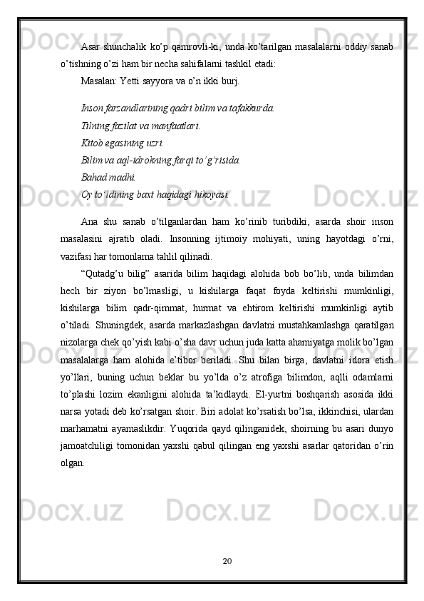 Asar  shunchalik   ko’p  qamrovli-ki,  unda   ko’tarilgan  masalalarni  oddiy  sanab
o’tishning o’zi ham bir necha sahifalarni tashkil etadi:
Masalan: Yetti sayyora va o’n ikki burj.
Inson farzandlarining qadri bilim va tafakkurda.
Tilning fazilat va manfaatlari.
Kitob egasining uzri.
Bilim va aql-idrokning farqi to’g’risida.
Bahad madhi.
Oy to’ldining baxt haqidagi hikoyasi.
Ana   shu   sanab   o’tilganlardan   ham   ko’rinib   turibdiki,   asarda   shoir   inson
masalasini   ajratib   oladi.   Insonning   ijtimoiy   mohiyati,   uning   hayotdagi   o’rni,
vazifasi har tomonlama tahlil qilinadi.
“Qutadg’u   bilig”   asarida   bilim   haqidagi   alohida   bob   bo’lib,   unda   bilimdan
hech   bir   ziyon   bo’lmasligi,   u   kishilarga   faqat   foyda   keltirishi   mumkinligi,
kishilarga   bilim   qadr-qimmat,   hurmat   va   ehtirom   keltirishi   mumkinligi   aytib
o’tiladi.   Shuningdek,   asarda   markazlashgan   davlatni   mustahkamlashga   qaratilgan
nizolarga chek qo’yish kabi o’sha davr uchun juda katta ahamiyatga molik bo’lgan
masalalarga   ham   alohida   e’tibor   beriladi.   Shu   bilan   birga,   davlatni   idora   etish
yo’llari,   buning   uchun   beklar   bu   yo’lda   o’z   atrofiga   bilimdon,   aqlli   odamlarni
to’plashi   lozim   ekanligini   alohida   ta’kidlaydi.   El-yurtni   boshqarish   asosida   ikki
narsa yotadi deb ko’rsatgan shoir. Biri adolat ko’rsatish bo’lsa, ikkinchisi, ulardan
marhamatni   ayamaslikdir.   Yuqorida   qayd   qilinganidek,   shoirning   bu   asari   dunyo
jamoatchiligi   tomonidan   yaxshi   qabul   qilingan   eng   yaxshi   asarlar   qatoridan   o’rin
olgan.
20 