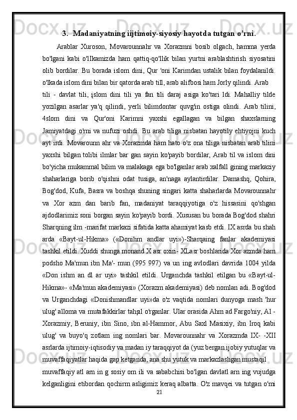 3. Madaniyatning iijtimoiy-siyosiy hayotda tutgan o’rni.
Arablar   Xuroson,   Movarounnahr   va   Xorazmni   bosib   olgach,   hamma   yerda
bo'lgani   kabi   o'lIkamizda   ham   qattiq-qo'llik   bilan   yurtni   arablashtirish   siyosatini
olib bordilar. Bu borada islom  dini, Qur 'oni  Karimdan ustalik bilan foydalanildi.
o'lkada islom dini bilan bir qatorda arab till, arab alifbosi ham Jorly qilindi. Arab
tili   -   davlat   tili,   įslom   dini   tili   ya   fan   tili   daraj   asiga   ko'tari   ldi.   Mahalliy   tilde
yozilgan   asarlar   ya'q   qilindi,   yerli   bilimdontar   quvg'in   ostiga   olindi.   Arab   tilini,
4slom   dini   va   Qur'oni   Karimni   yaxshi   egallagan   va   bilgan   shaxslarning
Jamiyatdagi  o'rni va nufuzi  oshdi. Bu arab tiliga nisbatan hayotily ehtiyojni  kuch
ayt irdi. Movarounn ahr  va Xorazmda ham hato o'z ona tiliga nisbatan arab tilini
yaxshi   bilgan tolibi   ilmlar  bar   gan sayin  ko'payib  bordilar,  Arab til   va islom   dini
bo'yicha mukammal bilim va malakaga ega bo'lganlar arab xalfall gining markaziy
shaharlariga   borib   o'qishni   odat   tusiga,   an'naga   aylantirdilar.   Damashq,   Qohira,
Bog'dod, Kufa, Basra  va boshqa shuning singari  katta shaharlarda Movarounnahr
va   Xor   azm   dan   barib   fan,   madaniyat   taraqqiyotiga   o'z   hissasini   qo'shgan
ajdodlarimiz soni borgan sayin ko'payib bordi. Xususan bu borada Bog'dod shahri
Sharqning ilm -marifat markazi sifatida katta ahamiyat kasb etdi. IX asrda bu shah
arda   «Bayt-ul-Hikma»   («Donihm   andlar   uyi»)-Sharqaing   fanlar   akademiyasi
tashkil etildi. Xuddi shunga monand X asr oxiri- XLasr boshlarida Xor azmda ham
podsho   Ma'mun   ibn   Ma'-   mun   (995   997)   va   un   ing   avlodlari   davrida   1004   yilda
«Don   ishm   an   dl   ar   uyi»   tashkil   etildi.   Urganchda   tashkil   etilgan   bu   «Bayt-ul-
Hikma»- «Ma'mun akademiyasi» (Xorazm akademiyasi) deb nomlan adi. Bog'dod
va   Urganchdagi   «Donishmandlar   uyi»da   o'z   vaqtida   nomlari   dunyoga   mash   'hur
ulug' alloma va mutafakkirlar tahşıl o'rganlar. Ular orasida Ahm ad Fargo'niy, Al -
Xorazmiy,   Beruniy,   ibn   Sino,   ibn   al-Hammor,   Abu   Saxl   Masixiy,   ibn   Iroq   kabi
ulug'   va   buyo'q   zotlam   ing   nomlari   bar.   Movarounnahr   va   Xorazmda   IX-   -XII
asrlarda ijtimoiy-iqtisodiy va madan iy taraqqiyot da (yuz bergan ijobiy yutuqlar va
muvaffaqiyatlar haqida gap ketganda, ana shu yutuk va markazlashgan mustaqil
muvaffaqiy atl arn in g sosiy om ili va sababchisi bo'lgan davlatl arn ing vujudga
kelganligini etibordan qochirm asligimiz keraq albatta. O'z mavqei va tutgan o'mi
21 