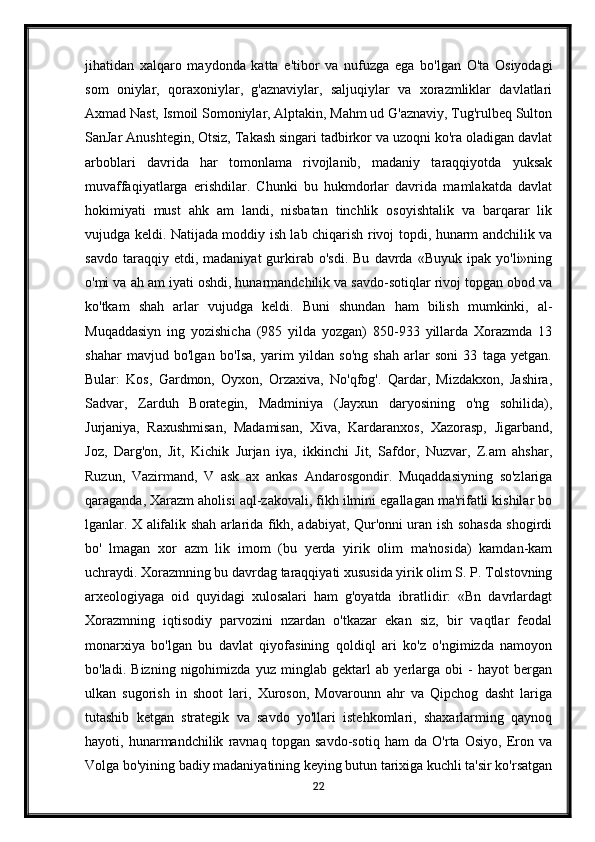 jihatidan   xalqaro   maydonda   katta   e'tibor   va   nufuzga   ega   bo'lgan   O'ta   Osiyodagi
som   oniylar,   qoraxoniylar,   g'aznaviylar,   saljuqiylar   va   xorazmliklar   davlatlari
Axmad Nast, Ismoil Somoniylar, Alptakin, Mahm ud G'aznaviy, Tug'rulbeq Sulton
SanJar Anushtegin, Otsiz, Takash singari tadbirkor va uzoqni ko'ra oladigan davlat
arboblari   davrida   har   tomonlama   rivojlanib,   madaniy   taraqqiyotda   yuksak
muvaffaqiyatlarga   erishdilar.   Chunki   bu   hukmdorlar   davrida   mamlakatda   davlat
hokimiyati   must   ahk   am   landi,   nisbatan   tinchlik   osoyishtalik   va   barqarar   lik
vujudga keldi. Natijada moddiy ish lab chiqarish rivoj topdi, hunarm andchilik va
savdo   taraqqiy  etdi,   madaniyat   gurkirab  o'sdi.   Bu   davrda   «Buyuk   ipak  yo'li»ning
o'mi va ah am iyati oshdi, hunarmandchilik va savdo-sotiqlar rivoj topgan obod va
ko'tkam   shah   arlar   vujudga   keldi.   Buni   shundan   ham   bilish   mumkinki,   al-
Muqaddasiyn   ing   yozishicha   (985   yilda   yozgan)   850-933   yillarda   Xorazmda   13
shahar   mavjud   bo'lgan   bo'Isa,   yarim   yildan   so'ng   shah   arlar   soni   33   taga   yetgan.
Bular:   Kos,   Gardmon,   Oyxon,   Orzaxiva,   No'qfog'.   Qardar,   Mizdakxon,   Jashira,
Sadvar,   Zarduh   Borategin,   Madminiya   (Jayxun   daryosining   o'ng   sohilida),
Jurjaniya,   Raxushmisan,   Madamisan,   Xiva,   Kardaranxos,   Xazorasp,   Jigarband,
Joz,   Darg'on,   Jit,   Kichik   Jurjan   iya,   ikkinchi   Jit,   Safdor,   Nuzvar,   Z.am   ahshar,
Ruzun,   Vazirmand,   V   ask   ax   ankas   Andarosgondir.   Muqaddasiyning   so'zlariga
qaraganda, Xarazm aholisi aql-zakovali, fikh ilmini egallagan ma'rifatli kishilar bo
lganlar. X alifalik shah arlarida fikh, adabiyat, Qur'onni uran ish sohasda shogirdi
bo'   lmagan   xor   azm   lik   imom   (bu   yerda   yirik   olim   ma'nosida)   kamdan-kam
uchraydi. Xorazmning bu davrdag taraqqiyati xususida yirik olim S. P. Tolstovning
arxeologiyaga   oid   quyidagi   xulosalari   ham   g'oyatda   ibratlidir:   «Bn   davrlardagt
Xorazmning   iqtisodiy   parvozini   nzardan   o'tkazar   ekan   siz,   bir   vaqtlar   feodal
monarxiya   bo'lgan   bu   davlat   qiyofasining   qoldiql   ari   ko'z   o'ngimizda   namoyon
bo'ladi.   Bizning   nigohimizda   yuz   minglab   gektarl   ab   yerlarga   obi   -   hayot   bergan
ulkan   sugorish   in   shoot   lari,   Xuroson,   Movarounn   ahr   va   Qipchog   dasht   lariga
tutashib   ketgan   strategik   va   savdo   yo'llari   istehkomlari,   shaxarlarming   qaynoq
hayoti,   hunarmandchilik   ravnaq   topgan   savdo-sotiq   ham   da   O'rta   Osiyo,   Eron   va
Volga bo'yining badiy madaniyatining keying butun tarixiga kuchli ta'sir ko'rsatgan
22 