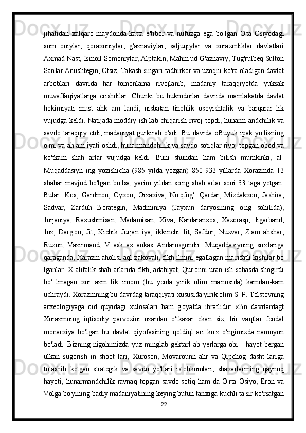 jihatidan   xalqaro   maydonda   katta   e'tibor   va   nufuzga   ega   bo'lgan   O'ta   Osiyodagi
som   oniylar,   qoraxoniylar,   g'aznaviylar,   saljuqiylar   va   xorazmliklar   davlatlari
Axmad Nast, Ismoil Somoniylar, Alptakin, Mahm ud G'aznaviy, Tug'rulbeq Sulton
SanJar Anushtegin, Otsiz, Takash singari tadbirkor va uzoqni ko'ra oladigan davlat
arboblari   davrida   har   tomonlama   rivojlanib,   madaniy   taraqqiyotda   yuksak
muvaffaqiyatlarga   erishdilar.   Chunki   bu   hukmdorlar   davrida   mamlakatda   davlat
hokimiyati   must   ahk   am   landi,   nisbatan   tinchlik   osoyishtalik   va   barqarar   lik
vujudga keldi. Natijada moddiy ish lab chiqarish rivoj topdi, hunarm andchilik va
savdo   taraqqiy  etdi,   madaniyat   gurkirab  o'sdi.   Bu   davrda   «Buyuk   ipak  yo'li»ning
o'mi va ah am iyati oshdi, hunarmandchilik va savdo-sotiqlar rivoj topgan obod va
ko'tkam   shah   arlar   vujudga   keldi.   Buni   shundan   ham   bilish   mumkinki,   al-
Muqaddasiyn   ing   yozishicha   (985   yilda   yozgan)   850-933   yillarda   Xorazmda   13
shahar   mavjud   bo'lgan   bo'Isa,   yarim   yildan   so'ng   shah   arlar   soni   33   taga   yetgan.
Bular:   Kos,   Gardmon,   Oyxon,   Orzaxiva,   No'qfog'.   Qardar,   Mizdakxon,   Jashira,
Sadvar,   Zarduh   Borategin,   Madminiya   (Jayxun   daryosining   o'ng   sohilida),
Jurjaniya,   Raxushmisan,   Madamisan,   Xiva,   Kardaranxos,   Xazorasp,   Jigarband,
Joz,   Darg'on,   Jit,   Kichik   Jurjan   iya,   ikkinchi   Jit,   Safdor,   Nuzvar,   Z.am   ahshar,
Ruzun,   Vazirmand,   V   ask   ax   ankas   Andarosgondir.   Muqaddasiyning   so'zlariga
qaraganda, Xarazm aholisi aql-zakovali, fikh ilmini egallagan ma'rifatli kishilar bo
lganlar. X alifalik shah arlarida fikh, adabiyat, Qur'onni uran ish sohasda shogirdi
bo'   lmagan   xor   azm   lik   imom   (bu   yerda   yirik   olim   ma'nosida)   kamdan-kam
uchraydi. Xorazmning bu davrdag taraqqiyati xususida yirik olim S. P. Tolstovning
arxeologiyaga   oid   quyidagi   xulosalari   ham   g'oyatda   ibratlidir:   «Bn   davrlardagt
Xorazmning   iqtisodiy   parvozini   nzardan   o'tkazar   ekan   siz,   bir   vaqtlar   feodal
monarxiya   bo'lgan   bu   davlat   qiyofasining   qoldiql   ari   ko'z   o'ngimizda   namoyon
bo'ladi.   Bizning   nigohimizda   yuz   minglab   gektarl   ab   yerlarga   obi   -   hayot   bergan
ulkan   sugorish   in   shoot   lari,   Xuroson,   Movarounn   ahr   va   Qipchog   dasht   lariga
tutashib   ketgan   strategik   va   savdo   yo'llari   istehkomlari,   shaxarlarming   qaynoq
hayoti,   hunarmandchilik   ravnaq   topgan   savdo-sotiq   ham   da   O'rta   Osiyo,   Eron   va
Volga bo'yining badiy madaniyatining keying butun tarixiga kuchli ta'sir ko'rsatgan
22