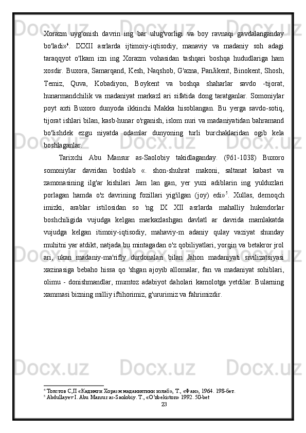 Xorazm   uyg'onish   davrin   ing   bar   ulug'vorligi   va   boy   ravnaqi   gavdalanganday
bo'ladi» 4
.   IXXII   asrlarda   ijtimoiy-iqtisodiy,   manaviy   va   madaniy   soh   adagi
taraqqyot   o'lkam   izn   ing   Xorazm   vohasidan   tashqari   boshqa   hududlariga   ham
xosdir.  Buxora,  Samarqand,  Kesh,   Naqshob,  G'azna,  PanJikent,   Binokent,  Shosh,
Temiz,   Quva,   Kobadiyon,   Boykent   va   boshqa   shaharlar   savdo   -tijorat,
hunarmandchilik   va   madaniyat   markazl   ari   sifatida   dong   taratganlar.   Somoniylar
poyt   axti   Buxoro   dunyoda   ikkinchi   Makka   hisoblangan.   Bu   yerga   savdo-sotiq,
tijorat ishlari bilan, kasb-hunar o'rganish, islom nuri va madaniyatidan bahramand
bo'lishdek   ezgu   niyatda   odamlar   dunyoning   turli   burchaklaridan   ogib   kela
boshlaganlar.
Tarixchi   Abu   Mansur   as-Saolobiy   takidlaganday.   (961-1038)   Buxoro
somoniylar   davridan   boshlab   «.   shon-shuhrat   makoni,   saltanat   kabast   va
zamonasining   ilg'ar   kishilari   Jam   lan   gan,   yer   yuzi   adiblarin   ing   yulduzlari
porlagan   hamda   o'z   davrining   fozillari   yig'ilgan   (joy)   edi» 5
.   Xullas,   demoqch
imizki,   arablar   istilosidan   so   'ng   IX   XII   asrlarda   mahalliy   hukmdorlar
boshchiligida   vujudga   kelgan   markazlashgan   davlatl   ar   davrida   mamlakatda
vujudga   kelgan   itimoiy-iqtisodiy,   mahaviy-m   adaniy   qulay   vaziyat   shunday
muhitni yar atdikt, natjada bu mintagadan o'z qobiliyatlari, yorqin va betakror jrol
ari,   ukan   madaniy-ma'rifly   durdonalari   bilan   Jahon   madaniyati   sivilizatsiyasi
xazinasiga   bebaho   hissa   qo   'shgan   ajoyib   allomalar,   fan   va   madaniyat   sohiblari,
olimu   -   donishmandlar,   mumtoz   adabiyot   daholari   kamolotga   yetdilar.   Bularning
xammasi bizning milliy iftihorimiz, g'ururimiz va fahrimizdir.
4
 Толстов С,П «Кадимги Хоразм маданиятини излаб», Т., «Фан», 1964.  198- бет .
5
 Abdullayev I. Abu Mansur as-Saolobiy. T., «O’zbekiston» 1992. 50-bet
23 