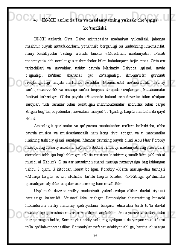 4. IX-XII asrlarda fan va madaniyatning yuksak cho’qqiga
ko’tarilishi.
IX-XII   asrlarda   O'rta   Osiyo   mintaqasida   madaniyat   yuksalishi,   jahonga
mashhur   buyuk   mutafakkirlarni   yetishtirib   berganligi   bu   hududning   ilm-ma'rifat,
ilmiy   kashfiyotlar   beshigi   sifatida   tarixda   «Musulmon   madaniyati»,   «<arab
madaniyati»  deb  nomlangan  tushunchalar   bilan  baholangani  bejiz  emas.   O'rta  asr
tarixchilari   va   sayyohlari   ushbu   davrda   Markaziy   Osiyoda   iqtisod,   savdo
o'sganligi,   ko'rkam   shaharlar   qad   ko'targanligi,   ilm-ma'rifat   gurkirab
rivojlanganligi   haqida   ma'lumot   beradilar.   Monumental   me'morchilik,   tasviriy
san'at,   musavvirlik   va   musiqa   san'ati   beqiyos   darajada   rivojlangan,   kutubxonalar
faoliyat   ko rsatgan.   O`sha   paytda   «Buxoroda   baland   tosh   devorlar   bilan   o'ralganʻ
saroylar,   turli   rasmlar   bilan   bezatilgan   mehmonxonalar,   mohirlik   bilan   barpo
etilgan bog lar, xiyobonlar, hovuzlar» mavjud bo`lganligi haqida manbalarda qayd
ʻ
etiladi.
Arxeologik   qazilmalar   va   qo'lyozma   manbalardan   ma'lum   bo'lishicha,   o'sha
davrda   musiqa   va   musiqashunoslik   ham   keng   rivoj   topgan   va   u   matematika
ilmining tarkibiy qismi sanalgan. Mazkur davrning buyuk olimi Abu Nasr Forobiy
musiqaning  nazariy  asoslari,   ko'plar,  asboblar,  musiqa   madaniyatining  mezonlari.
atamalari tahliliga bag`ishlangan «Katta musiqa» kitobining muallifidir. («Kitob al
musiqi  al  Kabir»). O`rta asr  musulmon sharqi  musiqa  nazariyasiga  bag`ishlangan
ushbu   2   qism,   3   kitobdan   iborat   bo`lgan.   Forobiy   «Katta   musiqa»dan   tashqari
«Musiqa   haqida   so`z»,   «Ritmlar   tartibi   haqida   kitob».   <«<Ritmga   qo shimcha	
ʻ
qilinadigan siljishlar baqida» asarlarining ham muallifidir.
Uyg`onish   davrida   milliy   madaniyati   yuksaltirishga   e'tibor   davlat   siyosati
darajasiga   ko tarildi.   Mustaqillikka   erishgan   Somoniylar   shajarasining   birinchi	
ʻ
hukmdorlari   milliy   madaniy   qadriyatlarni   barqaror   etmasdan   turib   to la   davlat	
ʻ
mustaqilligiga erishish mumkin emasligini angladilar. Arab yozuvida badiiy jodni
ta'qiqlamagan holda, Somoniylar oddiy xalq anglaydigan tilda yozgan mualliflarni
to la   qo'llab-quvvatladilar.   Somoniylar   nafaqat   adabiyot   ahliga,   barcha   olimlarga	
ʻ
24 