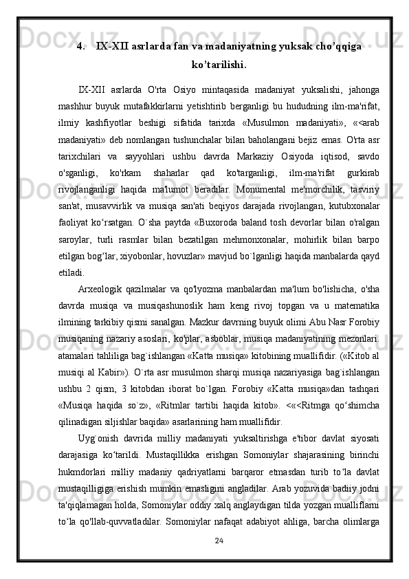 4. IX-XII asrlarda fan va madaniyatning yuksak cho’qqiga
ko’tarilishi.
IX-XII   asrlarda   O'rta   Osiyo   mintaqasida   madaniyat   yuksalishi,   jahonga
mashhur   buyuk   mutafakkirlarni   yetishtirib   berganligi   bu   hududning   ilm-ma'rifat,
ilmiy   kashfiyotlar   beshigi   sifatida   tarixda   «Musulmon   madaniyati»,   «<arab
madaniyati»  deb  nomlangan  tushunchalar   bilan  baholangani  bejiz  emas.   O'rta  asr
tarixchilari   va   sayyohlari   ushbu   davrda   Markaziy   Osiyoda   iqtisod,   savdo
o'sganligi,   ko'rkam   shaharlar   qad   ko'targanligi,   ilm-ma'rifat   gurkirab
rivojlanganligi   haqida   ma'lumot   beradilar.   Monumental   me'morchilik,   tasviriy
san'at,   musavvirlik   va   musiqa   san'ati   beqiyos   darajada   rivojlangan,   kutubxonalar
faoliyat   ko rsatgan.   O`sha   paytda   «Buxoroda   baland   tosh   devorlar   bilan   o'ralganʻ
saroylar,   turli   rasmlar   bilan   bezatilgan   mehmonxonalar,   mohirlik   bilan   barpo
etilgan bog lar, xiyobonlar, hovuzlar» mavjud bo`lganligi haqida manbalarda qayd
ʻ
etiladi.
Arxeologik   qazilmalar   va   qo'lyozma   manbalardan   ma'lum   bo'lishicha,   o'sha
davrda   musiqa   va   musiqashunoslik   ham   keng   rivoj   topgan   va   u   matematika
ilmining tarkibiy qismi sanalgan. Mazkur davrning buyuk olimi Abu Nasr Forobiy
musiqaning  nazariy  asoslari,   ko'plar,  asboblar,  musiqa   madaniyatining  mezonlari.
atamalari tahliliga bag`ishlangan «Katta musiqa» kitobining muallifidir. («Kitob al
musiqi  al  Kabir»). O`rta asr  musulmon sharqi  musiqa  nazariyasiga  bag`ishlangan
ushbu   2   qism,   3   kitobdan   iborat   bo`lgan.   Forobiy   «Katta   musiqa»dan   tashqari
«Musiqa   haqida   so`z»,   «Ritmlar   tartibi   haqida   kitob».   <«<Ritmga   qo shimcha	
ʻ
qilinadigan siljishlar baqida» asarlarining ham muallifidir.
Uyg`onish   davrida   milliy   madaniyati   yuksaltirishga   e'tibor   davlat   siyosati
darajasiga   ko tarildi.   Mustaqillikka   erishgan   Somoniylar   shajarasining   birinchi	
ʻ
hukmdorlari   milliy   madaniy   qadriyatlarni   barqaror   etmasdan   turib   to la   davlat	
ʻ
mustaqilligiga erishish mumkin emasligini angladilar. Arab yozuvida badiiy jodni
ta'qiqlamagan holda, Somoniylar oddiy xalq anglaydigan tilda yozgan mualliflarni
to la   qo'llab-quvvatladilar.   Somoniylar   nafaqat   adabiyot   ahliga,   barcha   olimlarga	
ʻ
24