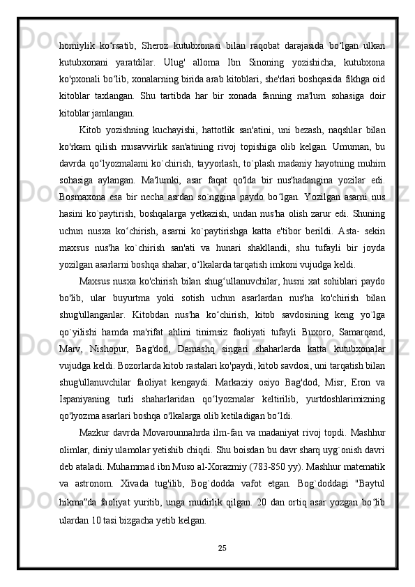 homiylik   ko rsatib,   Sheroz   kutubxonasi   bilan   raqobat   darajasida   bo lgan   ulkanʻ ʻ
kutubxonani   yaratdilar.   Ulug'   alloma   Ibn   Sinoning   yozishicha,   kutubxona
ko'pxonali bo lib, xonalarning birida arab kitoblari, she'rlari boshqasida fikhga oid
ʻ
kitoblar   taxlangan.   Shu   tartibda   har   bir   xonada   fanning   ma'lum   sohasiga   doir
kitoblar jamlangan.
Kitob   yozishning   kuchayishi,   hattotlik   san'atini,   uni   bezash,   naqshlar   bilan
ko'rkam   qilish   musavvirlik   san'atining   rivoj   topishiga   olib   kelgan.   Umuman,   bu
davrda qo lyozmalami ko`chirish, tayyorlash, to`plash madaniy hayotning muhim	
ʻ
sohasiga   aylangan.   Ma'lumki,   asar   faqat   qo'lda   bir   nus'hadangina   yozilar   edi.
Bosmaxona   esa   bir   necha   asrdan   so`nggina   paydo   bo lgan.   Yozilgan   asarni   nus	
ʻ
hasini   ko`paytirish,   boshqalarga   yetkazish,   undan   nus'ha   olish   zarur   edi.   Shuning
uchun   nusxa   ko chirish,   asarni   ko`paytirishga   katta   e'tibor   berildi.   Asta-   sekin	
ʻ
maxsus   nus'ha   ko`chirish   san'ati   va   hunari   shakllandi,   shu   tufayli   bir   joyda
yozilgan asarlarni boshqa shahar, o lkalarda tarqatish imkoni vujudga keldi.	
ʻ
Maxsus   nusxa   ko'chirish   bilan   shug ullanuvchilar,   husni   xat   sohiblari   paydo	
ʻ
bo'lib,   ular   buyurtma   yoki   sotish   uchun   asarlardan   nus'ha   ko'chirish   bilan
shug'ullanganlar.   Kitobdan   nus'ha   ko chirish,   kitob   savdosining   keng   yo`lga
ʻ
qo`yilishi   hamda   ma'rifat   ahlini   tinimsiz   faoliyati   tufayli   Buxoro,   Samarqand,
Marv,   Nishopur,   Bag'dod,   Damashq   singari   shaharlarda   katta   kutubxonalar
vujudga keldi. Bozorlarda kitob rastalari ko'paydi, kitob savdosi, uni tarqatish bilan
shug'ullanuvchilar   faoliyat   kengaydi.   Markaziy   osiyo   Bag'dod,   Misr,   Eron   va
Ispaniyaning   turli   shaharlaridan   qo lyozmalar   keltirilib,   yurtdoshlarimizning
ʻ
qo'lyozma asarlari boshqa o'lkalarga olib ketiladigan bo ldi.	
ʻ
Mazkur  davrda  Movarounnahrda  ilm-fan  va   madaniyat   rivoj  topdi.  Mashhur
olimlar, diniy ulamolar yetishib chiqdi. Shu boisdan bu davr sharq uyg`onish davri
deb ataladi. Muhammad ibn Muso al-Xorazmiy (783-850 yy). Mashhur matematik
va   astronom.   Xivada   tug'ilib,   Bog`dodda   vafot   etgan.   Bog`doddagi   "Baytul
hikma ” da   faoliyat   yuritib,   unga   mudirlik   qilgan.   20   dan   ortiq   asar   yozgan   bo lib	
ʻ
ulardan 10 tasi bizgacha yetib kelgan. 
25 