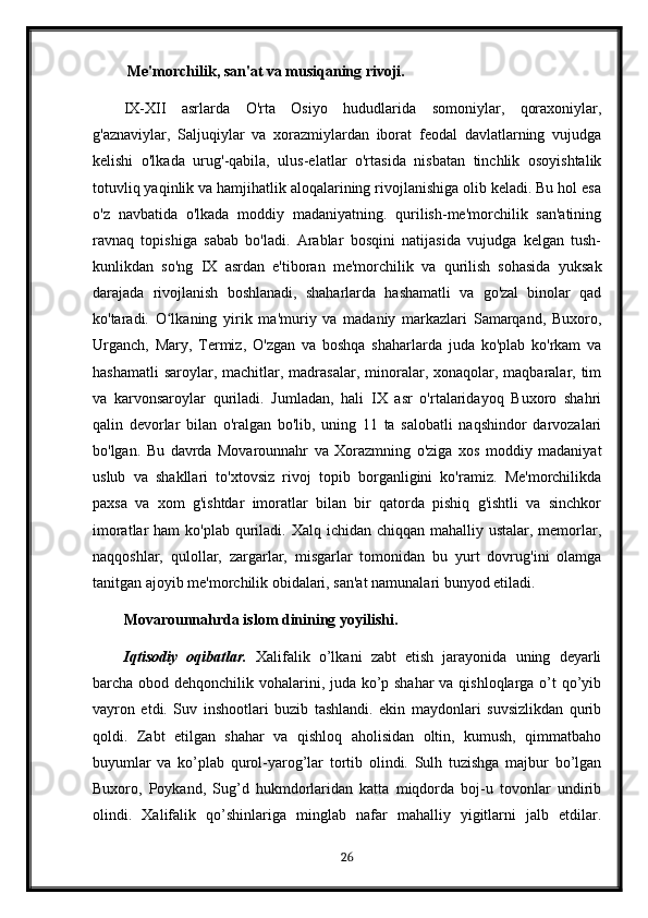   Me'morchilik, san'at va musiqaning rivoji.
IX-XII   asrlarda   O'rta   Osiyo   hududlarida   somoniylar,   qoraxoniylar,
g'aznaviylar,   Saljuqiylar   va   xorazmiylardan   iborat   feodal   davlatlarning   vujudga
kelishi   o'lkada   urug'-qabila,   ulus-elatlar   o'rtasida   nisbatan   tinchlik   osoyishtalik
totuvliq yaqinlik va hamjihatlik aloqalarining rivojlanishiga olib keladi. Bu hol esa
o'z   navbatida   o'lkada   moddiy   madaniyatning.   qurilish-me'morchilik   san'atining
ravnaq   topishiga   sabab   bo'ladi.   Arablar   bosqini   natijasida   vujudga   kelgan   tush-
kunlikdan   so'ng   IX   asrdan   e'tiboran   me'morchilik   va   qurilish   sohasida   yuksak
darajada   rivojlanish   boshlanadi,   shaharlarda   hashamatli   va   go'zal   binolar   qad
ko'taradi.   O lkaning   yirik   ma'muriy   va   madaniy   markazlari   Samarqand,   Buxoro,ʻ
Urganch,   Mary,   Termiz,   O'zgan   va   boshqa   shaharlarda   juda   ko'plab   ko'rkam   va
hashamatli   saroylar, machitlar,  madrasalar,  minoralar, xonaqolar, maqbaralar,  tim
va   karvonsaroylar   quriladi.   Jumladan,   hali   IX   asr   o'rtalaridayoq   Buxoro   shahri
qalin   devorlar   bilan   o'ralgan   bo'lib,   uning   11   ta   salobatli   naqshindor   darvozalari
bo'lgan.   Bu   davrda   Movarounnahr   va   Xorazmning   o'ziga   xos   moddiy   madaniyat
uslub   va   shakllari   to'xtovsiz   rivoj   topib   borganligini   ko'ramiz.   Me'morchilikda
paxsa   va   xom   g'ishtdar   imoratlar   bilan   bir   qatorda   pishiq   g'ishtli   va   sinchkor
imoratlar  ham  ko'plab quriladi. Xalq ichidan chiqqan mahalliy ustalar,  memorlar,
naqqoshlar,   qulollar,   zargarlar,   misgarlar   tomonidan   bu   yurt   dovrug'ini   olamga
tanitgan ajoyib me'morchilik obidalari, san'at namunalari bunyod etiladi.
Movarounnahrda islom dinining yoyilishi.
Iqtisodiy   oqibatlar.   Xalifalik   o’lkani   zabt   etish   jarayonida   uning   deyarli
barcha obod dehqonchilik vohalarini, juda ko’p shahar  va qishloqlarga o’t qo’yib
vayron   etdi.   Suv   inshootlari   buzib   tashlandi.   ekin   maydonlari   suvsizlikdan   qurib
qoldi.   Zabt   etilgan   shahar   va   qishloq   aholisidan   oltin,   kumush,   qimmatbaho
buyumlar   va   ko’plab   qurol-yarog’lar   tortib   olindi.   Sulh   tuzishga   majbur   bo’lgan
Buxoro,   Poykand,   Sug’d   hukmdorlaridan   katta   miqdorda   boj-u   tovonlar   undirib
olindi.   Xalifalik   qo’shinlariga   minglab   nafar   mahalliy   yigitlarni   jalb   etdilar.
26 