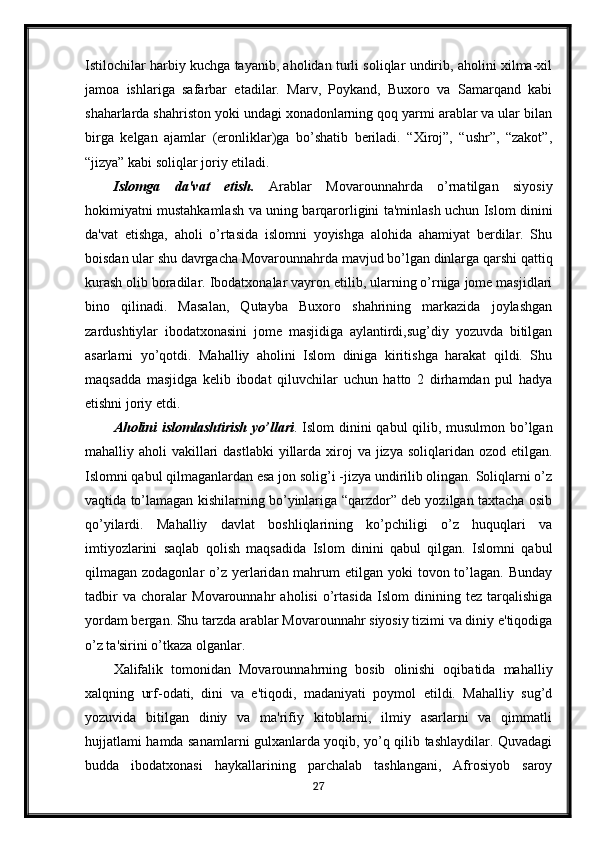 Istilochilar harbiy kuchga tayanib, aholidan turli soliqlar undirib, aholini xilma-xil
jamoa   ishlariga   safarbar   etadilar.   Marv,   Poykand,   Buxoro   va   Samarqand   kabi
shaharlarda shahriston yoki undagi xonadonlarning qoq yarmi arablar va ular bilan
birga   kelgan   ajamlar   (eronliklar)ga   bo’shatib   beriladi.   “Xiroj”,   “ushr”,   “zakot”,
“jizya” kabi soliqlar joriy etiladi.
Islomga   da'vat   etish.   Arablar   Movarounnahrda   o’rnatilgan   siyosiy
hokimiyatni mustahkamlash va uning barqarorligini ta'minlash uchun Islom dinini
da'vat   etishga,   aholi   o’rtasida   islomni   yoyishga   alohida   ahamiyat   berdilar.   Shu
boisdan ular shu davrgacha Movarounnahrda mavjud bo’lgan dinlarga qarshi qattiq
kurash olib boradilar. Ibodatxonalar vayron etilib, ularning o’rniga jome masjidlari
bino   qilinadi.   Masalan,   Qutayba   Buxoro   shahrining   markazida   joylashgan
zardushtiylar   ibodatxonasini   jome   masjidiga   aylantirdi,sug’diy   yozuvda   bitilgan
asarlarni   yo’qotdi.   Mahalliy   aholini   Islom   diniga   kiritishga   harakat   qildi.   Shu
maqsadda   masjidga   kelib   ibodat   qiluvchilar   uchun   hatto   2   dirhamdan   pul   hadya
etishni joriy etdi. 
Aholini islomlashtirish yo’llari . Islom dinini qabul qilib, musulmon bo’lgan
mahalliy aholi  vakillari  dastlabki  yillarda  xiroj  va jizya soliqlaridan ozod  etilgan.
Islomni qabul qilmaganlardan esa jon solig’i -jizya undirilib olingan. Soliqlarni o’z
vaqtida to’lamagan kishilarning bo’yinlariga “qarzdor” deb yozilgan taxtacha osib
qo’yilardi.   Mahalliy   davlat   boshliqlarining   ko’pchiligi   o’z   huquqlari   va
imtiyozlarini   saqlab   qolish   maqsadida   Islom   dinini   qabul   qilgan.   Islomni   qabul
qilmagan zodagonlar  o’z  yerlaridan mahrum  etilgan yoki  tovon to’lagan. Bunday
tadbir   va   choralar   Movarounnahr   aholisi   o’rtasida   Islom   dinining   tez   tarqalishiga
yordam bergan. Shu tarzda arablar Movarounnahr siyosiy tizimi va diniy e'tiqodiga
o ’z ta'sirini o’tkaza olganlar.
Xalifalik   tomonidan   Movarounnahrning   bosib   olinishi   oqibatida   mahalliy
xalqning   urf-odati,   dini   va   e'tiqodi,   madaniyati   poymol   etildi.   Mahalliy   sug’d
yozuvida   bitilgan   diniy   va   ma'rifiy   kitoblarni,   ilmiy   asarlarni   va   qimmatli
hujjatlami hamda sanamlarni gulxanlarda yoqib, yo’q qilib tashlaydilar. Quvadagi
budda   ibodatxonasi   haykallarining   parchalab   tashlangani,   Afrosiyob   saroy
27 