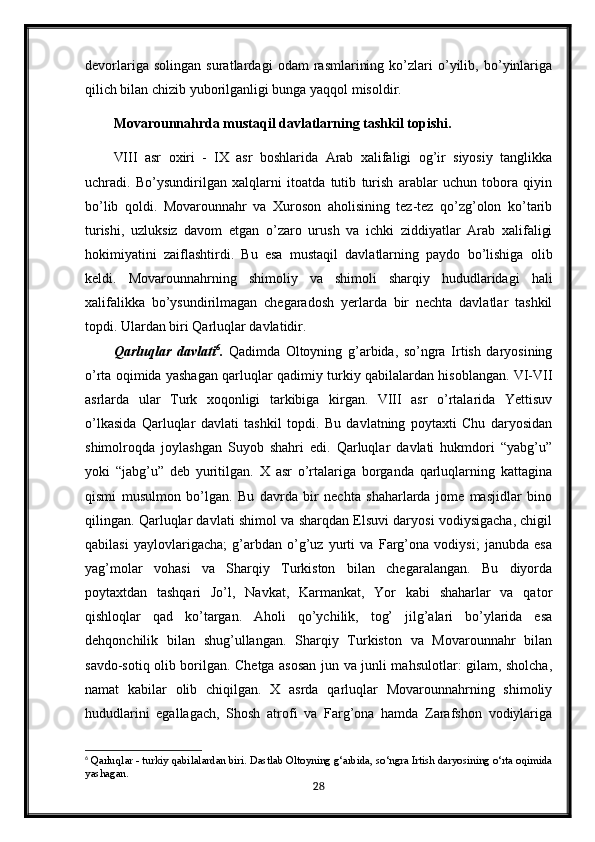 devorlariga   solingan   suratlardagi   odam   rasmlarining   ko’zlari   o’yilib,   bo’yinlariga
qilich bilan chizib yuborilganligi bunga yaqqol misoldir.
Movarounnahrda mustaqil davlatlarning tashkil topishi.
VIII   asr   oxiri   -   IX   asr   boshlarida   Arab   xalifaligi   og’ir   siyosiy   tanglikka
uchradi.   Bo’ysundirilgan   xalqlarni   itoatda   tutib   turish   arablar   uchun   tobora   qiyin
bo’lib   qoldi.   Movarounnahr   va   Xuroson   aholisining   tez-tez   qo’zg’olon   ko’tarib
turishi,   uzluksiz   davom   etgan   o’zaro   urush   va   ichki   ziddiyatlar   Arab   xalifaligi
hokimiyatini   zaiflashtirdi.   Bu   esa   mustaqil   davlatlarning   paydo   bo’lishiga   olib
keldi.   Movarounnahrning   shimoliy   va   shimoli   sharqiy   hududlaridagi   hali
xalifalikka   bo’ysundirilmagan   chegaradosh   yerlarda   bir   nechta   davlatlar   tashkil
topdi. Ulardan biri Qarluqlar davlatidir. 
Qarluqlar   davlati 6
.   Qadimda   Oltoyning   g’arbida,   so’ngra   Irtish   daryosining
o’rta oqimida yashagan qarluqlar qadimiy turkiy qabilalardan hisoblangan. VI-VII
asrlarda   ular   Turk   xoqonligi   tarkibiga   kirgan.   VIII   asr   o’rtalarida   Yettisuv
o’lkasida   Qarluqlar   davlati   tashkil   topdi.   Bu   davlatning   poytaxti   Chu   daryosidan
shimolroqda   joylashgan   Suyob   shahri   edi.   Qarluqlar   davlati   hukmdori   “yabg’u”
yoki   “jabg’u”   deb   yuritilgan.   X   asr   o’rtalariga   borganda   qarluqlarning   kattagina
qismi   musulmon   bo’lgan.   Bu   davrda   bir   nechta   shaharlarda   jome   masjidlar   bino
qilingan. Qarluqlar davlati shimol va sharqdan Elsuvi daryosi vodiysigacha, chigil
qabilasi   yaylovlarigacha;   g’arbdan   o’g’uz   yurti   va   Farg’ona   vodiysi;   janubda   esa
yag’molar   vohasi   va   Sharqiy   Turkiston   bilan   chegaralangan.   Bu   diyorda
poytaxtdan   tashqari   Jo’l,   Navkat,   Karmankat,   Yor   kabi   shaharlar   va   qator
qishloqlar   qad   ko’targan.   Aholi   qo’ychilik,   tog’   jilg’alari   bo’ylarida   esa
dehqonchilik   bilan   shug’ullangan.   Sharqiy   Turkiston   va   Movarounnahr   bilan
savdo-sotiq olib borilgan. Chetga asosan jun va junli mahsulotlar: gilam, sholcha,
namat   kabilar   olib   chiqilgan.   X   asrda   qarluqlar   Movarounnahrning   shimoliy
hududlarini   egallagach,   Shosh   atrofi   va   Farg’ona   hamda   Zarafshon   vodiylariga
6
 Qarluqlar - turkiy qabilalardan biri. Dastlab Oltoyning g‘arbida, so‘ngra Irtish daryosining o‘rta oqimida
yashagan.
28 