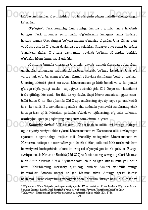 kelib o’rnashganlar. Keyinchalik o’troq tarzda yashaydigan mahalliy aholiga singib
ketganlar. 
O’g’uzlar 7
.   Turk   xoqonligi   hukmronligi   davrida   o’g’uzlar   uning   tarkibida
bo’lgan.   Turk   xoqonligi   yemirilgach,   o’g’uzlarning   kattagina   qismi   Sirdaryo
havzasi  hamda  Orol  dengizi   bo’yida  muqim  o’rnashib  olganlar.  Ular   IX asr   oxiri
va X asr boshida O’g’uzlar davlatiga asos soladilar. Sirdaryo quyi oqimi bo’yidagi
Yangikent   shahri   O’g’uzlar   davlatining   poytaxti   bo’lgan.   X   asrdan   boshlab
o’g’uzlar Islom dinini qabul qiladilar. 
X asrning birinchi choragida O’g’uzlar davlati shimoli sharqdan qo’zg’algan
qipchoqlar   tomonidan   qaqshatqich   zarbaga   uchrab,   bo’linib   ketadilar.   Ular   o’z
yurtini tark etib, bir qismi g’arbga, Shimoliy Kavkaz dashtlariga borib o’rnashadi.
Ularning   ikkinchi   qismi   esa   avval   Movarounnahrga   kirib   boradi   va   undan   janubi
g’arbga   siljib,   yangi   sulola   -   saljuqiylar   boshchiligida   Old   Osiyo   mamlakatlarini
istilo qilishga  kirishadi.  Bu  ikki  turkiy davlat   faqat  Movarounnahrninggina  emas,
balki butun O’rta Sharq hamda Old Osiyo aholisining siyosiy hayotiga ham kuchli
ta'sir  ko’rsatdi.  Bu davlatlarning aholisi  shu  hududda yashovchi  xalqlarning etnik
tarixiga   ta'sir   qildi.  Masalan:   qarluqlar   o’zbek   va   tojiklarning,   o’g’uzlar   turkman,
ozarbayjon, qoraqalpoqlarning etnogenezidamuhimrol o’ynadi.
Tohiriylar davlati 8
. VIII asr oxiri - IX asr boshida xalifalikni larzaga keltirgan
og’ir   siyosiy   vaziyat   abbosiylarni   Movarounnahr   va   Xurosonda   olib   borilayotgan
siyosatni   o’zgartirishga   majbur   etdi.   Mahalliy   zodagonlar   Movarounnahr   va
Xurosonni nafaqat o’z tasarruflariga o’tkazib oldilar, balki xalifalik markazida ham
hokimiyatni   boshqarishda  tobora  ko’proq  rol   o’ynaydigan   bo’lib  qoldilar.  Bunga,
ayniqsa, xalifa Horun ar-Rashid (786-809) vafotidan so’ng uning o’g’illari Ma'mun
bilan Amin o’rtasida 809-813-yillarda taxt  uchun bo’lgan kurash katta yo’l ochib
berdi.   Xalifalikning   markaziy   qismidagi   arablar   Aminni   xalifalik   taxtiga
ko’taradilar.   Bundan   norozi   bo’lgan   Ma'mun   ukasi   Aminga   qarshi   kurash
boshlaydi. Hirot viloyatining zodagonlaridan Tohir ibn Husayn boshliq Xuroson va
7
  O‘g‘uzlar   -   O‘rta   Osiyoda   yashagan   turkiy   qabila.   IX   asr   oxiri   va   X   asr   boshida   O‘g‘uzlar   davlati
Sirdaryo havzasi hamda Orol dengizi bo‘yida tashkil topdi. Poytaxti Yangikent shahri bo‘lgan
8
  Tohiriylar - Xurosondagi Tohinylar davlatida hukmronlik qilgan sulola (821-873).
29 